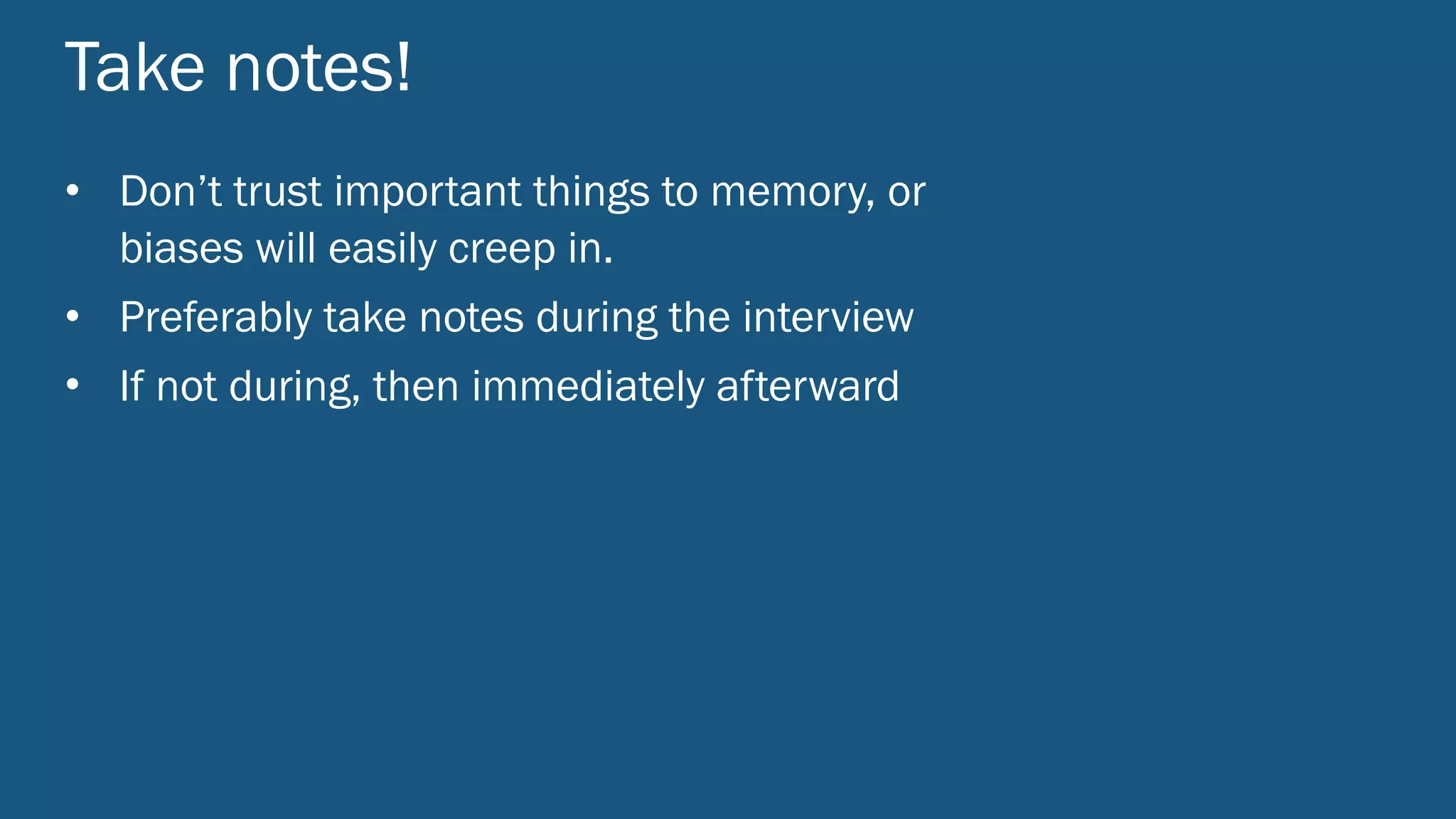 Take notes!
• Don’t trust important things to memory, or
biases will easily creep in.
• Preferably take notes during the interview
• If not during, then immediately afterward
 
