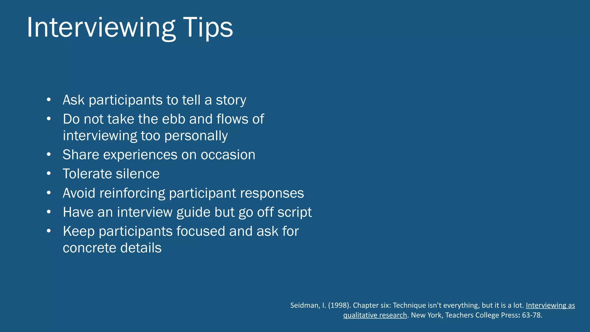 Interviewing Tips
Seidman,	I.	(1998).	Chapter	six:	Technique	isn't	everything,	but	it	is	a	lot.	Interviewing	as	
qualitative	research.	New	York,	Teachers	College	Press:	63-78.
• Ask participants to tell a story
• Do not take the ebb and flows of
interviewing too personally
• Share experiences on occasion
• Tolerate silence
• Avoid reinforcing participant responses
• Have an interview guide but go off script
• Keep participants focused and ask for
concrete details
 