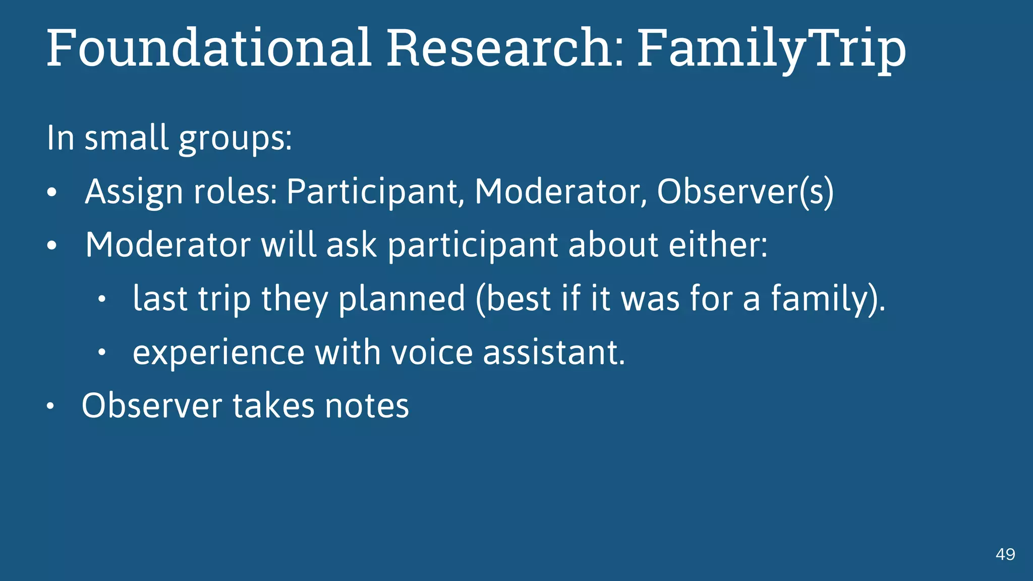 Foundational Research: FamilyTrip
In small groups:
• Assign roles: Participant, Moderator, Observer(s)
• Moderator will ask participant about either:
• last trip they planned (best if it was for a family).
• experience with voice assistant.
• Observer takes notes
49
 