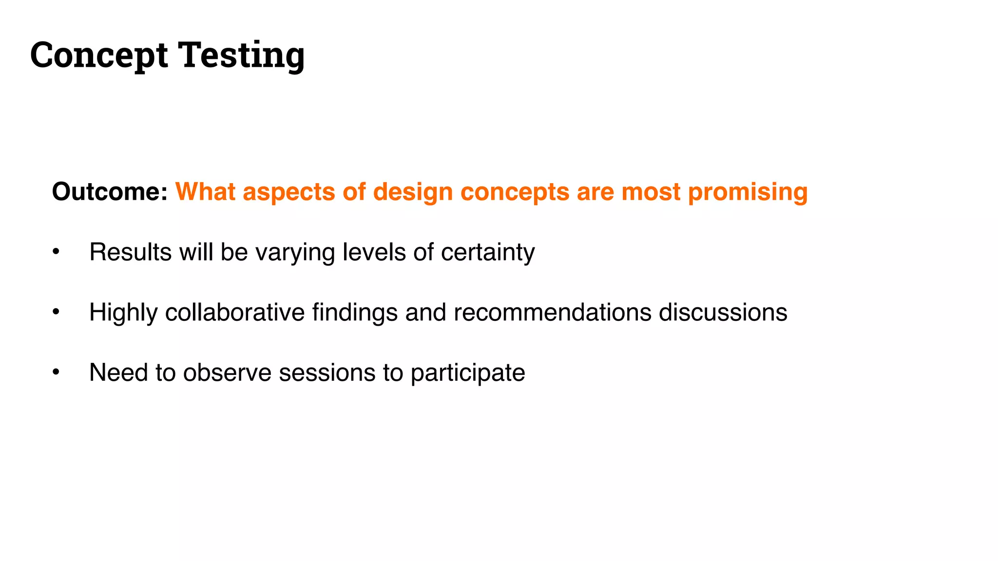 Concept Testing
Outcome: What aspects of design concepts are most promising
• Results will be varying levels of certainty
• Highly collaborative findings and recommendations discussions
• Need to observe sessions to participate
 