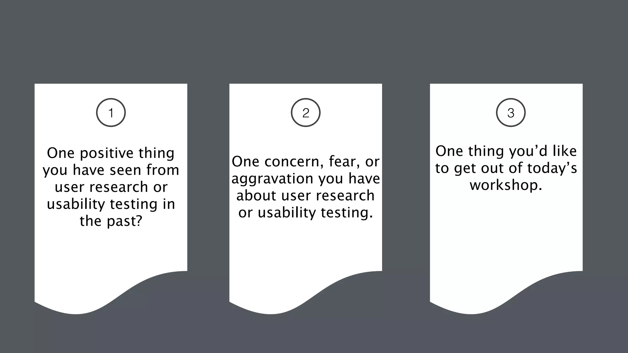  
 
One positive thing  
you have seen from
user research or
usability testing in
the past?
 
 
One concern, fear, or
aggravation you have
about user research
or usability testing.
One thing you’d like
to get out of today’s
workshop.
1 2 3
 