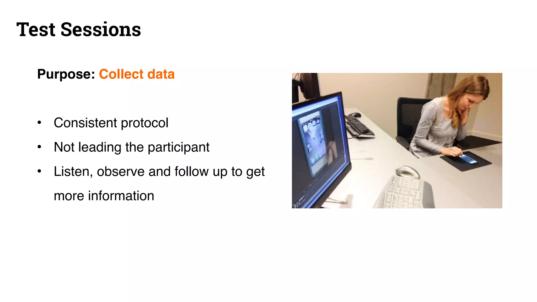 Test Sessions
Purpose: Collect data
• Consistent protocol
• Not leading the participant
• Listen, observe and follow up to get
more information
 