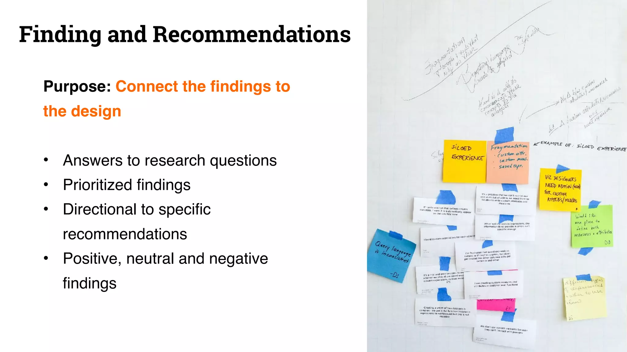 Finding and Recommendations
Purpose: Connect the findings to
the design
• Answers to research questions
• Prioritized findings
• Directional to specific
recommendations
• Positive, neutral and negative
findings
 