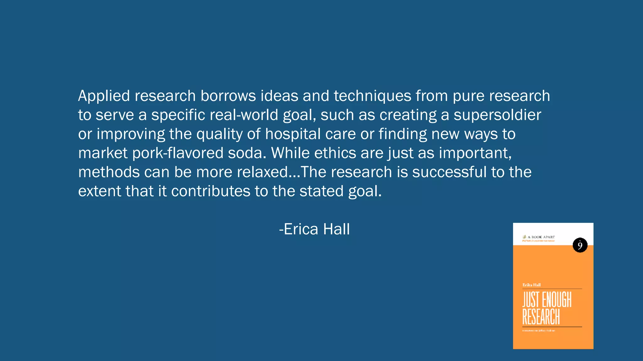 Applied research borrows ideas and techniques from pure research
to serve a specific real-world goal, such as creating a supersoldier
or improving the quality of hospital care or finding new ways to
market pork-flavored soda. While ethics are just as important,
methods can be more relaxed…The research is successful to the
extent that it contributes to the stated goal.
-Erica Hall
 