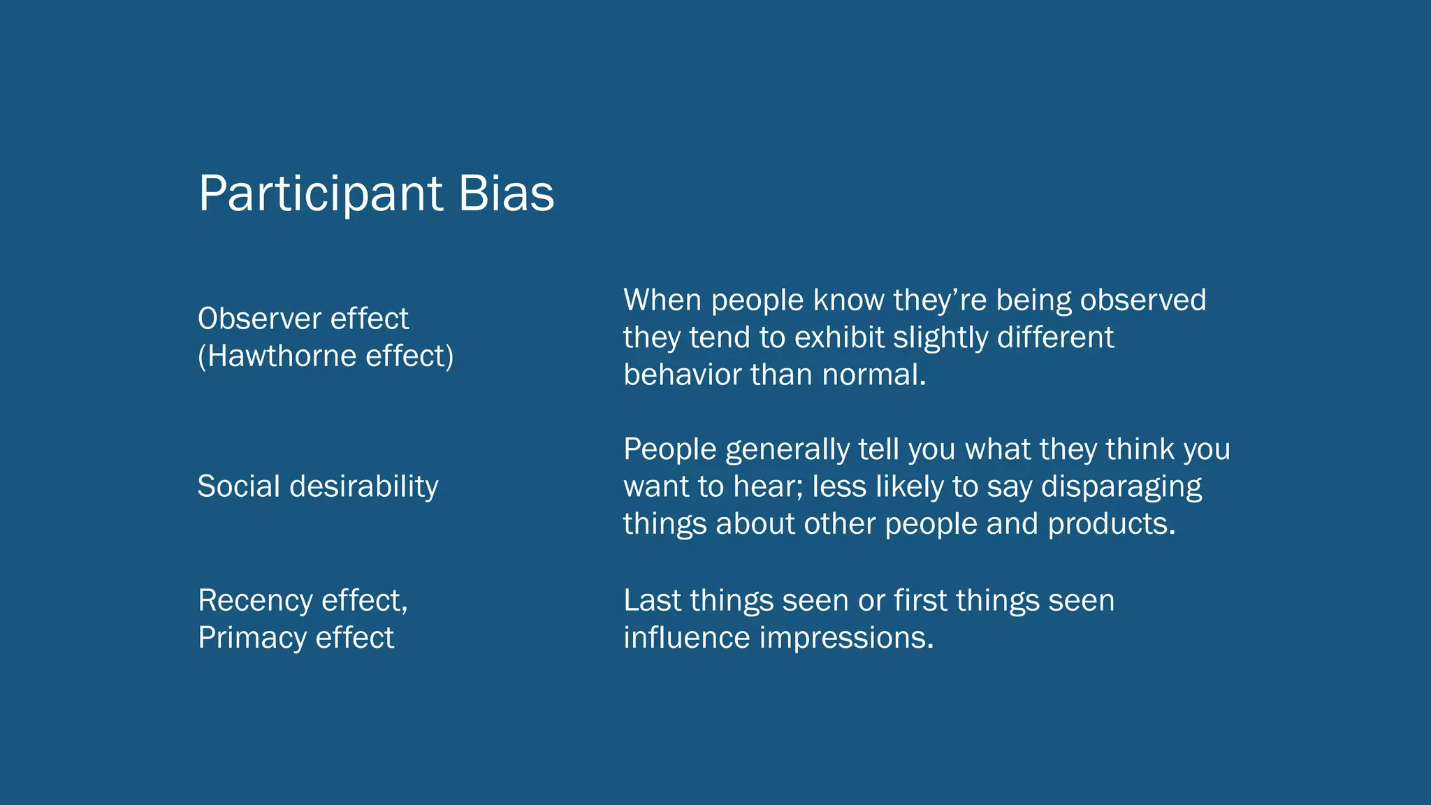 Participant Bias
Observer effect  
(Hawthorne effect)
When people know they’re being observed
they tend to exhibit slightly different
behavior than normal.
Social desirability
People generally tell you what they think you
want to hear; less likely to say disparaging
things about other people and products.
Recency effect,  
Primacy effect
Last things seen or first things seen
influence impressions.
 