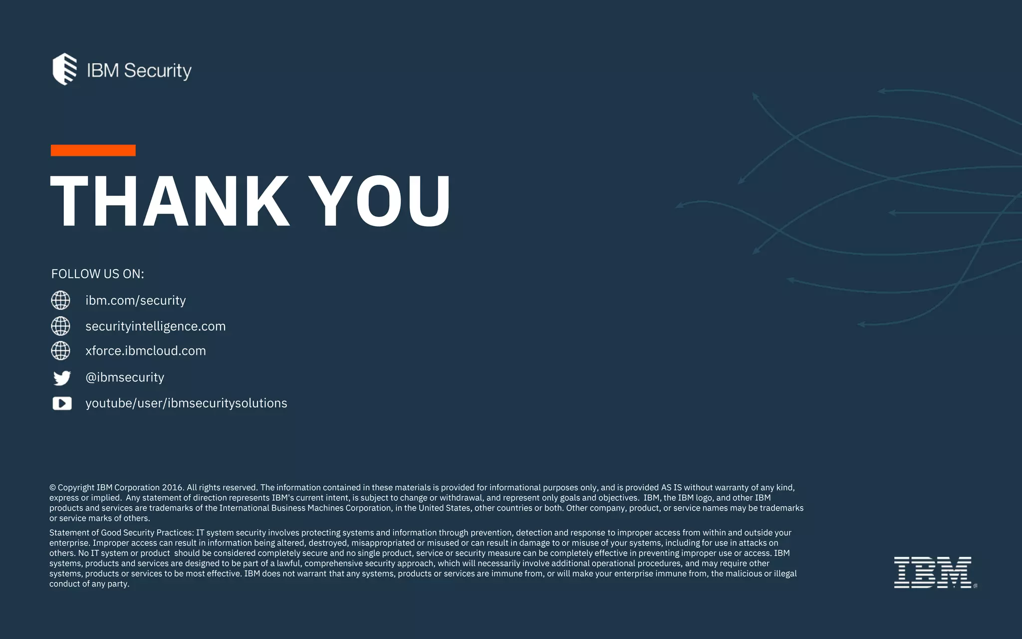 ibm.com/security
securityintelligence.com
xforce.ibmcloud.com
@ibmsecurity
youtube/user/ibmsecuritysolutions
© Copyright IBM Corporation 2016. All rights reserved. The information contained in these materials is provided for informational purposes only, and is provided AS IS without warranty of any kind,
express or implied. Any statement of direction represents IBM's current intent, is subject to change or withdrawal, and represent only goals and objectives. IBM, the IBM logo, and other IBM
products and services are trademarks of the International Business Machines Corporation, in the United States, other countries or both. Other company, product, or service names may be trademarks
or service marks of others.
Statement of Good Security Practices: IT system security involves protecting systems and information through prevention, detection and response to improper access from within and outside your
enterprise. Improper access can result in information being altered, destroyed, misappropriated or misused or can result in damage to or misuse of your systems, including for use in attacks on
others. No IT system or product should be considered completely secure and no single product, service or security measure can be completely effective in preventing improper use or access. IBM
systems, products and services are designed to be part of a lawful, comprehensive security approach, which will necessarily involve additional operational procedures, and may require other
systems, products or services to be most effective. IBM does not warrant that any systems, products or services are immune from, or will make your enterprise immune from, the malicious or illegal
conduct of any party.
FOLLOW US ON:
THANK YOU
 