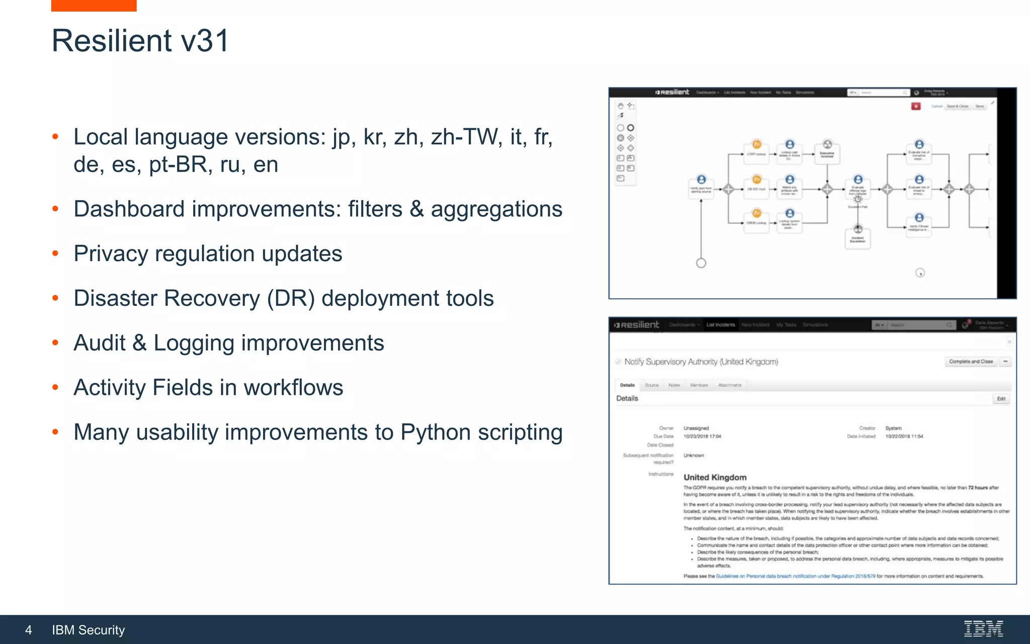 4 IBM Security
Resilient v31
• Local language versions: jp, kr, zh, zh-TW, it, fr,
de, es, pt-BR, ru, en
• Dashboard improvements: filters & aggregations
• Privacy regulation updates
• Disaster Recovery (DR) deployment tools
• Audit & Logging improvements
• Activity Fields in workflows
• Many usability improvements to Python scripting
 
