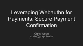 Leveraging Webauthn for
Payments: Secure Payment
Confirmation
Chris Wood
chris@graphiso.io
 