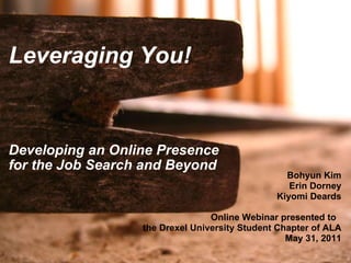 Leveraging You!           Developing an Online Presence for the Job Search and Beyond   Bohyun Kim   Erin Dorney Kiyomi Deards Online Webinar presented to   the Drexel University Student Chapter of ALA May 31, 2011 