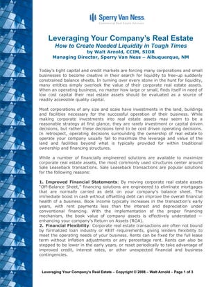 Leveraging Your Company’s Real Estate
        How to Create Needed Liquidity in Tough Times
                   by Walt Arnold, CCIM, SIOR
      Managing Director, Sperry Van Ness – Albuquerque, NM


Today’s tight capital and credit markets are forcing many corporations and small
businesses to become creative in their search for liquidity to free-up suddenly
constrained balance sheets. In turning over every stone in the hunt for liquidity,
many entities simply overlook the value of their corporate real estate assets.
When an operating business, no matter how large or small, finds itself in need of
low cost capital their real estate assets should be evaluated as a source of
readily accessible quality capital.

Most corporations of any size and scale have investments in the land, buildings
and facilities necessary for the successful operation of their business. While
making corporate investments into real estate assets may seem to be a
reasonable strategy at first glance, they are rarely investment or capital driven
decisions, but rather these decisions tend to be cost driven operating decisions.
In retrospect, operating decisions surrounding the ownership of real estate to
operate your company usually fail to maximize the leverage and value of the
land and facilities beyond what is typically provided for within traditional
ownership and financing structures.

While a number of financially engineered solutions are available to maximize
corporate real estate assets, the most commonly used structures center around
Sale Leaseback transactions. Sale Leaseback transactions are popular solutions
for the following reasons:

1. Improved Financial Statements: By moving corporate real estate assets
“Off-Balance Sheet,” financing solutions are engineered to eliminate mortgages
that are normally carried as debt on your company's balance sheet. The
immediate boost in cash without offsetting debt can improve the overall financial
health of a business. Book income typically increases in the transaction's early
years, with rent payments less than the interest and depreciation under
conventional financing. With the implementation of the proper financing
mechanism, the book value of company assets is effectively understated —
enhancing your company's Return on Assets (ROA).
2. Financial Flexibility: Corporate real estate transactions are often not bound
by formalized loan industry or REIT requirements, giving lenders flexibility to
meet the operating needs of your business. Rents can be fixed for the full lease
term without inflation adjustments or any percentage rent. Rents can also be
stepped to be lower in the early years, or reset periodically to take advantage of
improved credit, interest rates, or other unexpected financial and business
contingencies.



 Leveraging Your Company’s Real Estate – Copyright © 2008 – Walt Arnold – Page 1 of 3
 