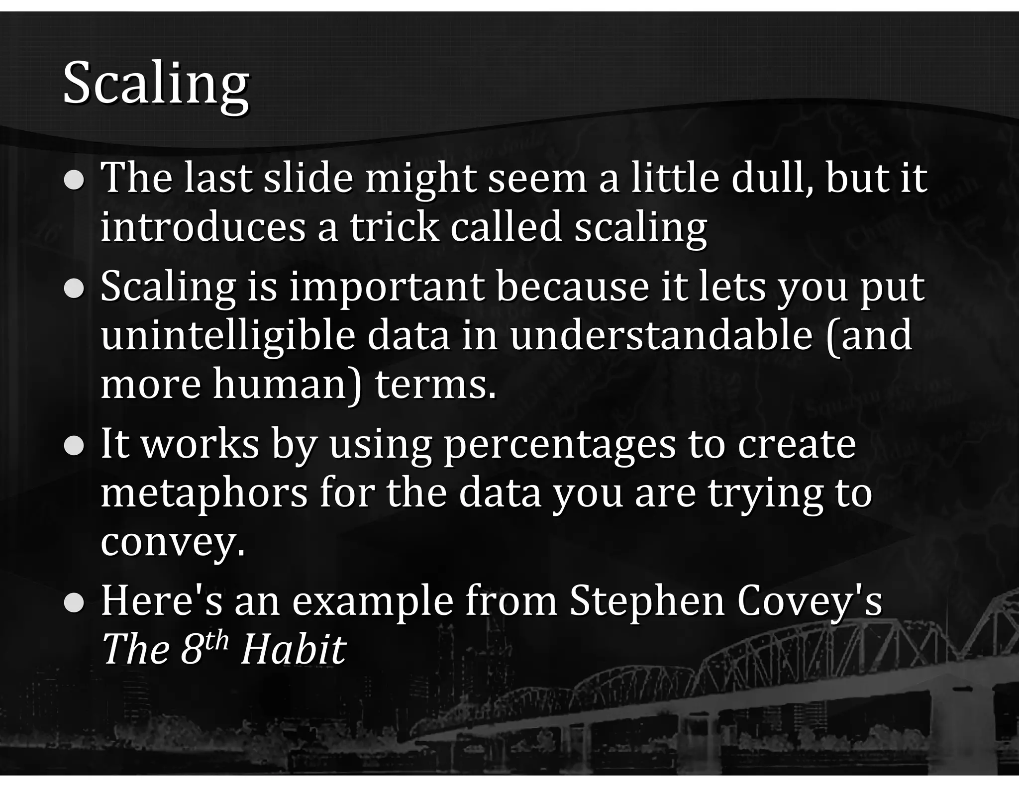 Scaling The last slide might seem a little dull, but it introduces a trick called scaling Scaling is important because it lets you put unintelligible data in understandable (and more human) terms. It works by using percentages to create metaphors for the data you are trying to convey. Here's an example from Stephen Covey's  The 8 th  Habit 