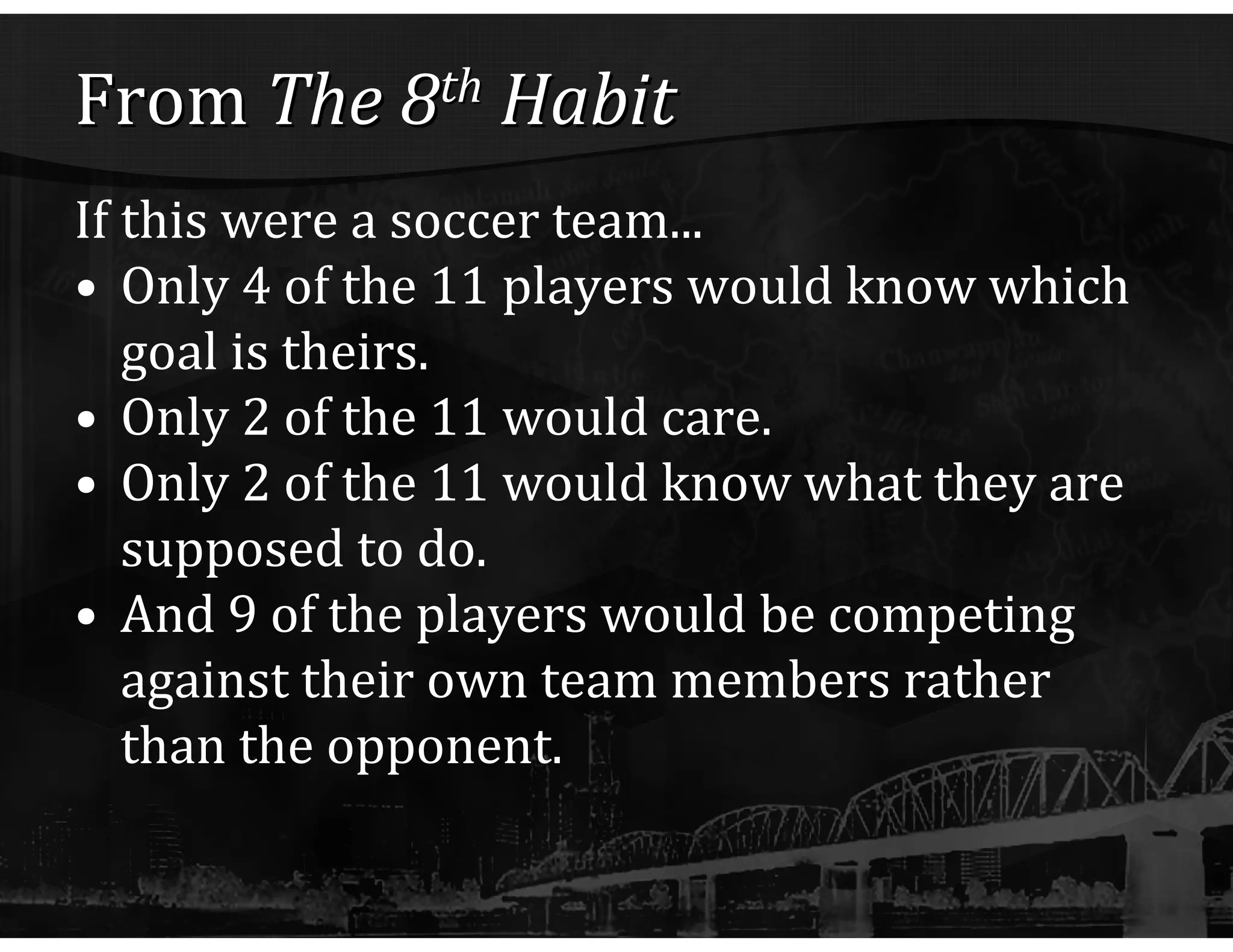 From  The 8 th  Habit If this were a soccer team... Only 4 of the 11 players would know which goal is theirs.  Only 2 of the 11 would care.  Only 2 of the 11 would know what they are supposed to do.  And 9 of the players would be competing against their own team members rather than the opponent. 