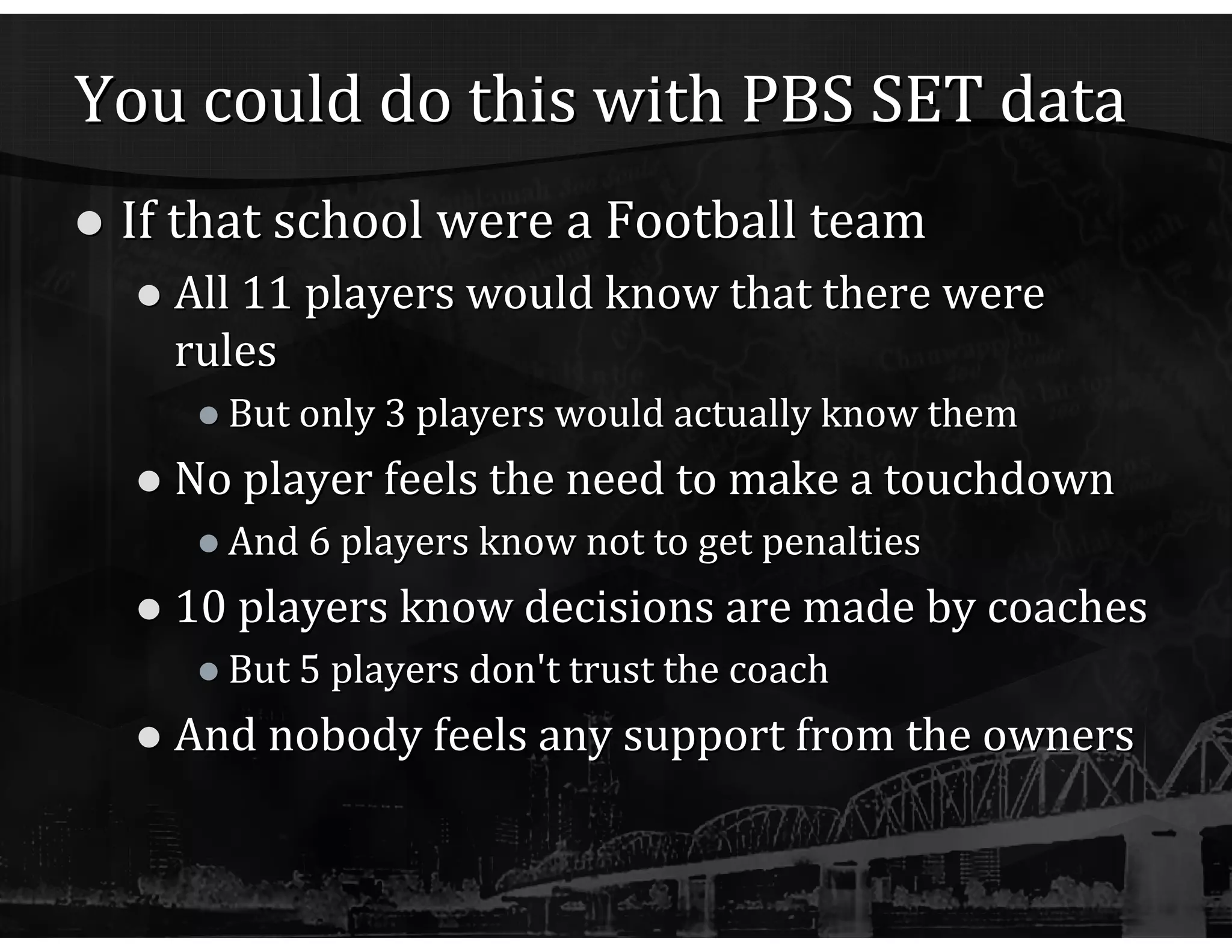 You could do this with PBS SET data If that school were a Football team All 11 players would know that there were rules But only 3 players would actually know them No player feels the need to make a touchdown And 6 players know not to get penalties 10 players know decisions are made by coaches But 5 players don't trust the coach And nobody feels any support from the owners 