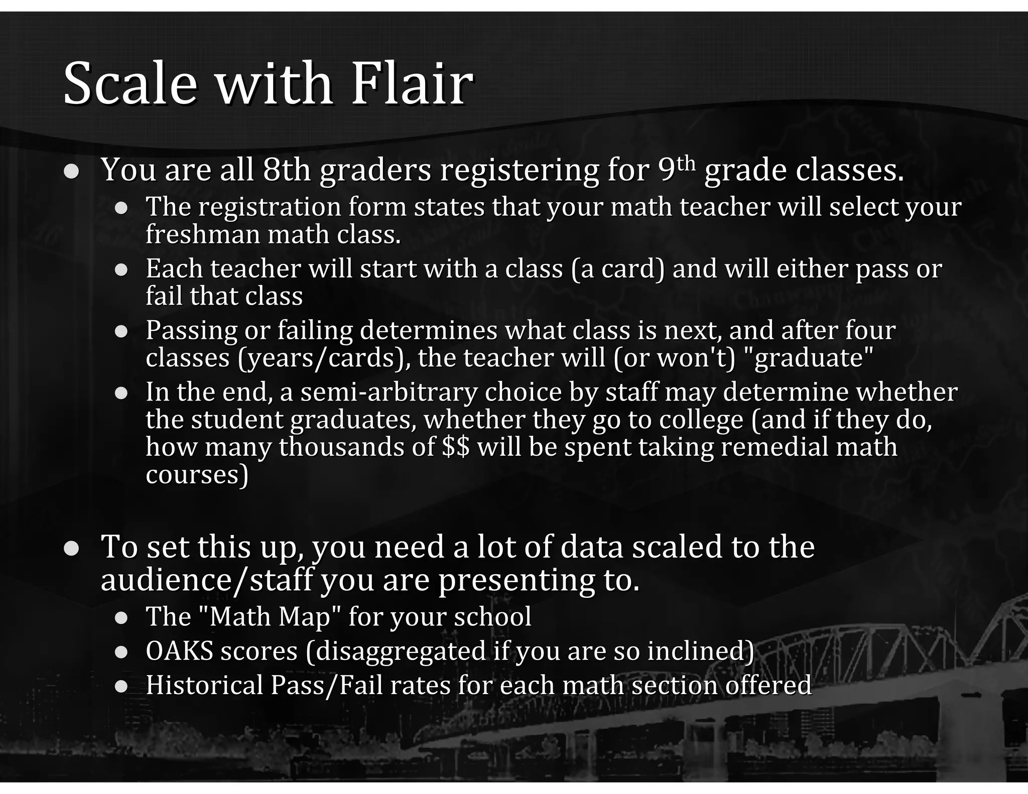 Scale with Flair You are all 8th graders registering for 9 th  grade classes. The registration form states that your math teacher will select your freshman math class. Each teacher will start with a class (a card) and will either pass or fail that class Passing or failing determines what class is next, and after four classes (years/cards), the teacher will (or won't) "graduate" In the end, a semi-arbitrary choice by staff may determine whether the student graduates, whether they go to college (and if they do, how many thousands of $$ will be spent taking remedial math courses) To set this up, you need a lot of data scaled to the audience/staff you are presenting to. The "Math Map" for your school OAKS scores (disaggregated if you are so inclined) Historical Pass/Fail rates for each math section offered 