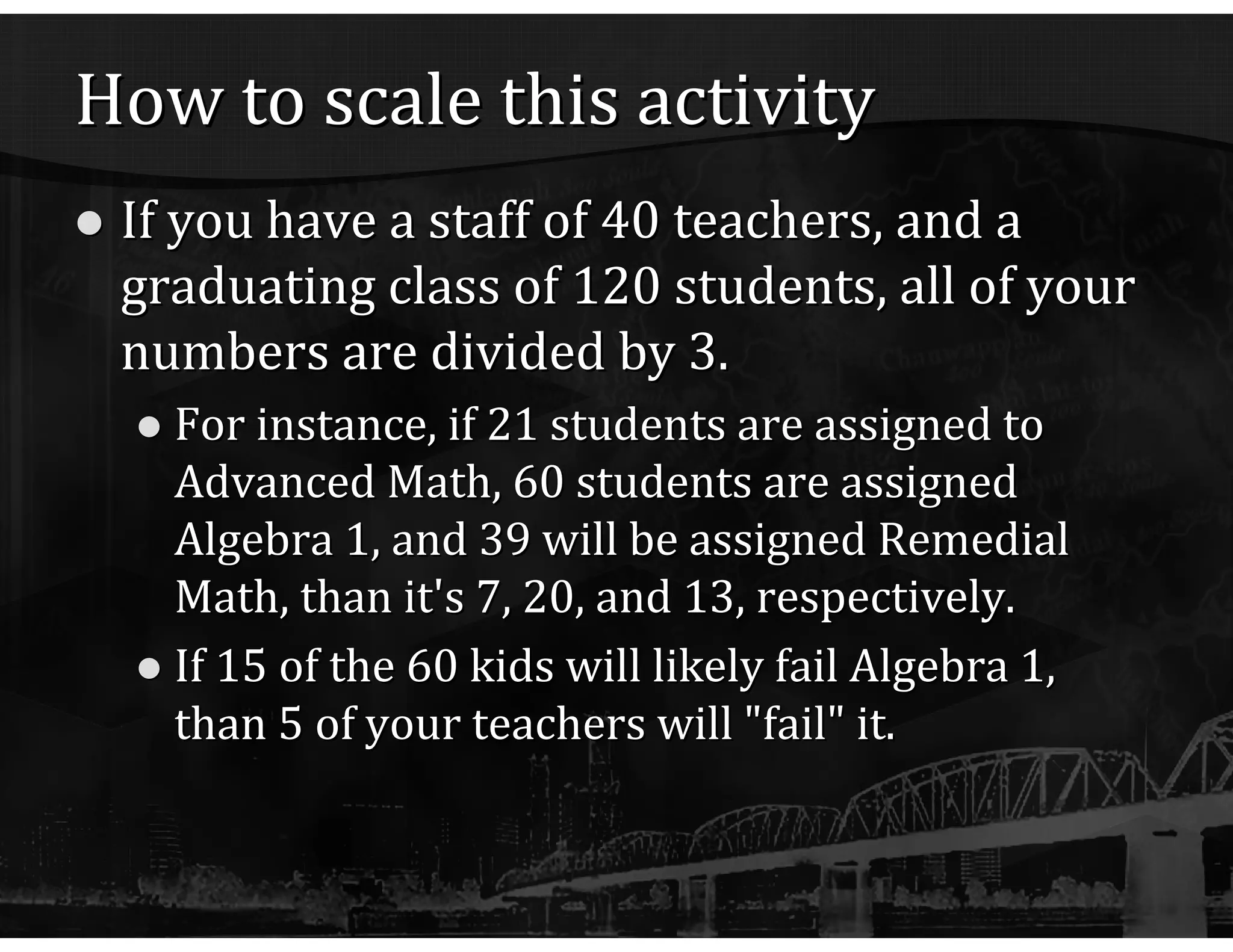 How to scale this activity If you have a staff of 40 teachers, and a graduating class of 120 students, all of your numbers are divided by 3. For instance, if 21 students are assigned to Advanced Math, 60 students are assigned Algebra 1, and 39 will be assigned Remedial Math, than it's 7, 20, and 13, respectively. If 15 of the 60 kids will likely fail Algebra 1, than 5 of your teachers will "fail" it. 