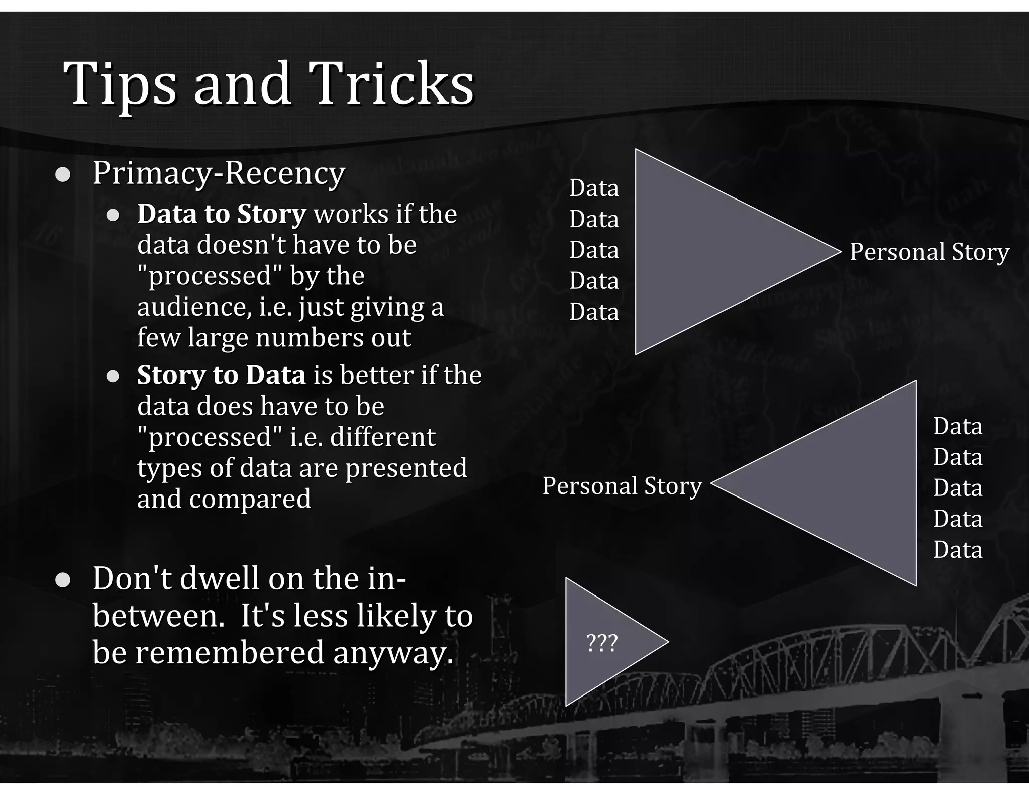Tips and Tricks Primacy-Recency Data to Story  works if the data doesn't have to be "processed" by the audience, i.e. just giving a few large numbers out Story to Data  is better if the data does have to be "processed" i.e. different types of data are presented and compared Don't dwell on the in-between.  It's less likely to be remembered anyway. ??? Data Data Data Data Data Personal Story Data Data Data Data Data Personal Story 