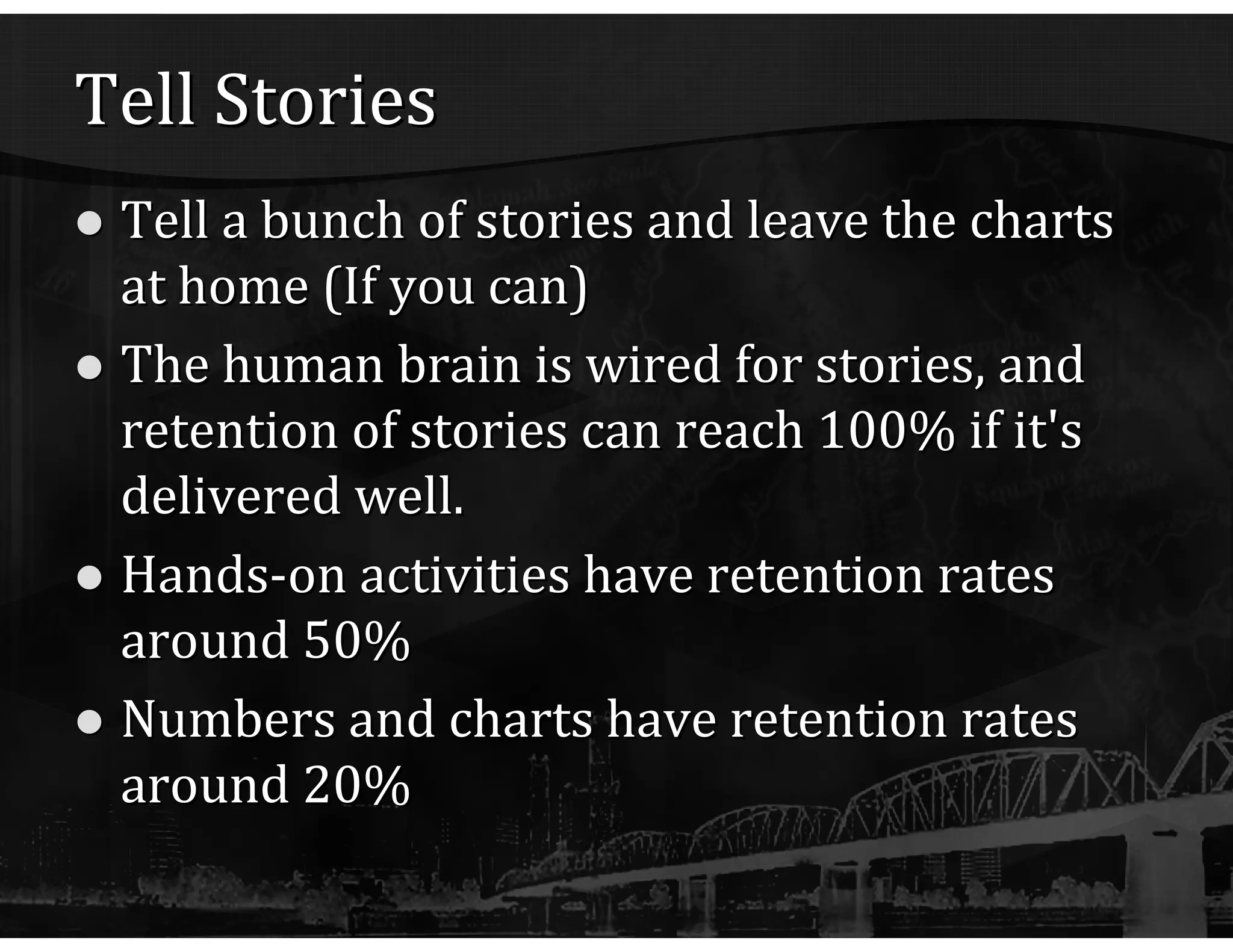 Tell Stories Tell a bunch of stories and leave the charts at home (If you can) The human brain is wired for stories, and retention of stories can reach 100% if it's delivered well. Hands-on activities have retention rates around 50% Numbers and charts have retention rates around 20% 