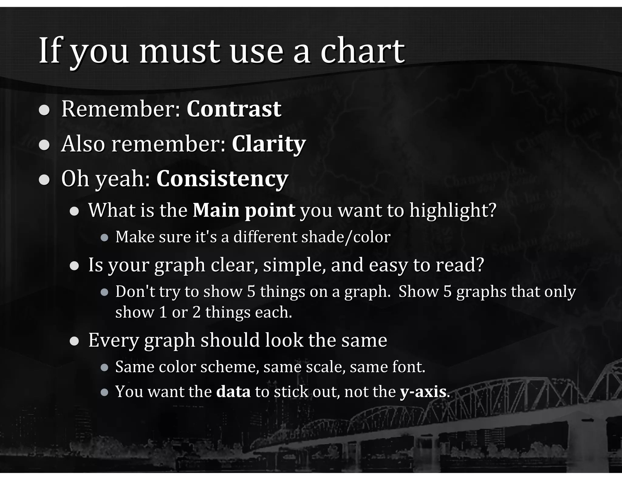 If you must use a chart Remember:  Contrast Also remember:  Clarity Oh yeah:  Consistency What is the  Main point  you want to highlight? Make sure it's a different shade/color Is your graph clear, simple, and easy to read? Don't try to show 5 things on a graph.  Show 5 graphs that only show 1 or 2 things each. Every graph should look the same Same color scheme, same scale, same font.  You want the  data  to stick out, not the  y-axis . 