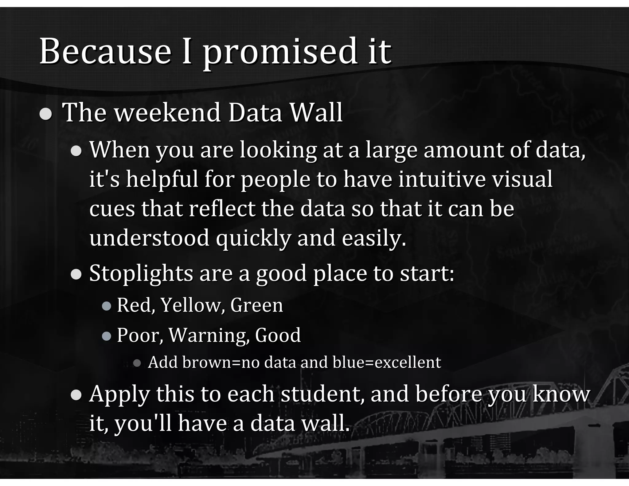 Because I promised it The weekend Data Wall When you are looking at a large amount of data, it's helpful for people to have intuitive visual cues that reflect the data so that it can be understood quickly and easily. Stoplights are a good place to start: Red, Yellow, Green Poor, Warning, Good Add brown=no data and blue=excellent Apply this to each student, and before you know it, you'll have a data wall. 