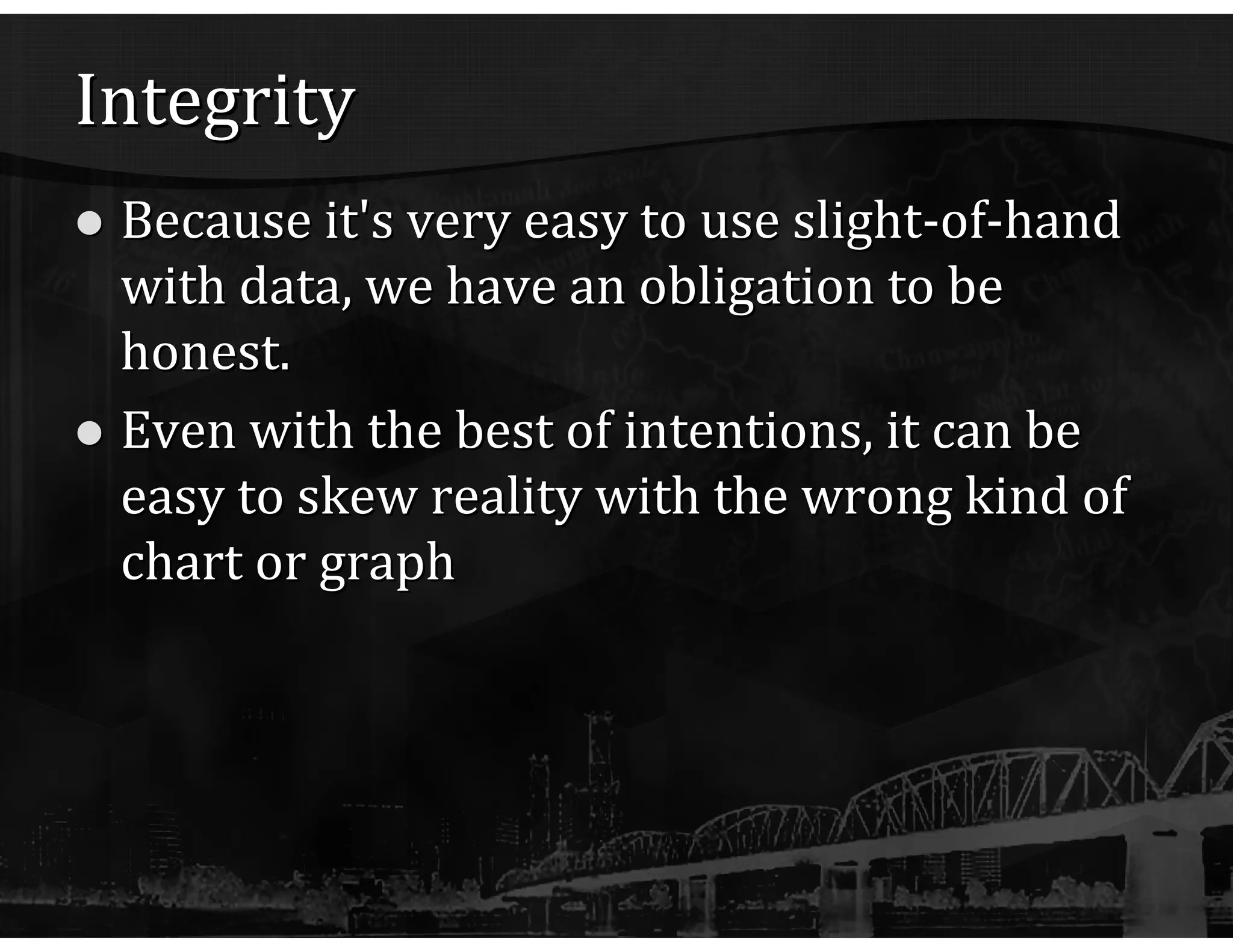 Integrity Because it's very easy to use slight-of-hand with data, we have an obligation to be honest. Even with the best of intentions, it can be easy to skew reality with the wrong kind of chart or graph 
