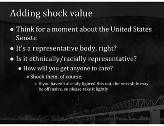 Adding shock value Think for a moment about the United States Senate It's a representative body, right? Is it ethnically/racially representative? How will you get anyone to care? Shock them, of course. If you haven't already figured this out, the next slide may be offensive, so please take it lightly 