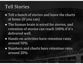 Tell Stories Tell a bunch of stories and leave the charts at home (If you can) The human brain is wired for stories, and retention of stories can reach 100% if it's delivered well. Hands-on activities have retention rates around 50% Numbers and charts have retention rates around 20% 