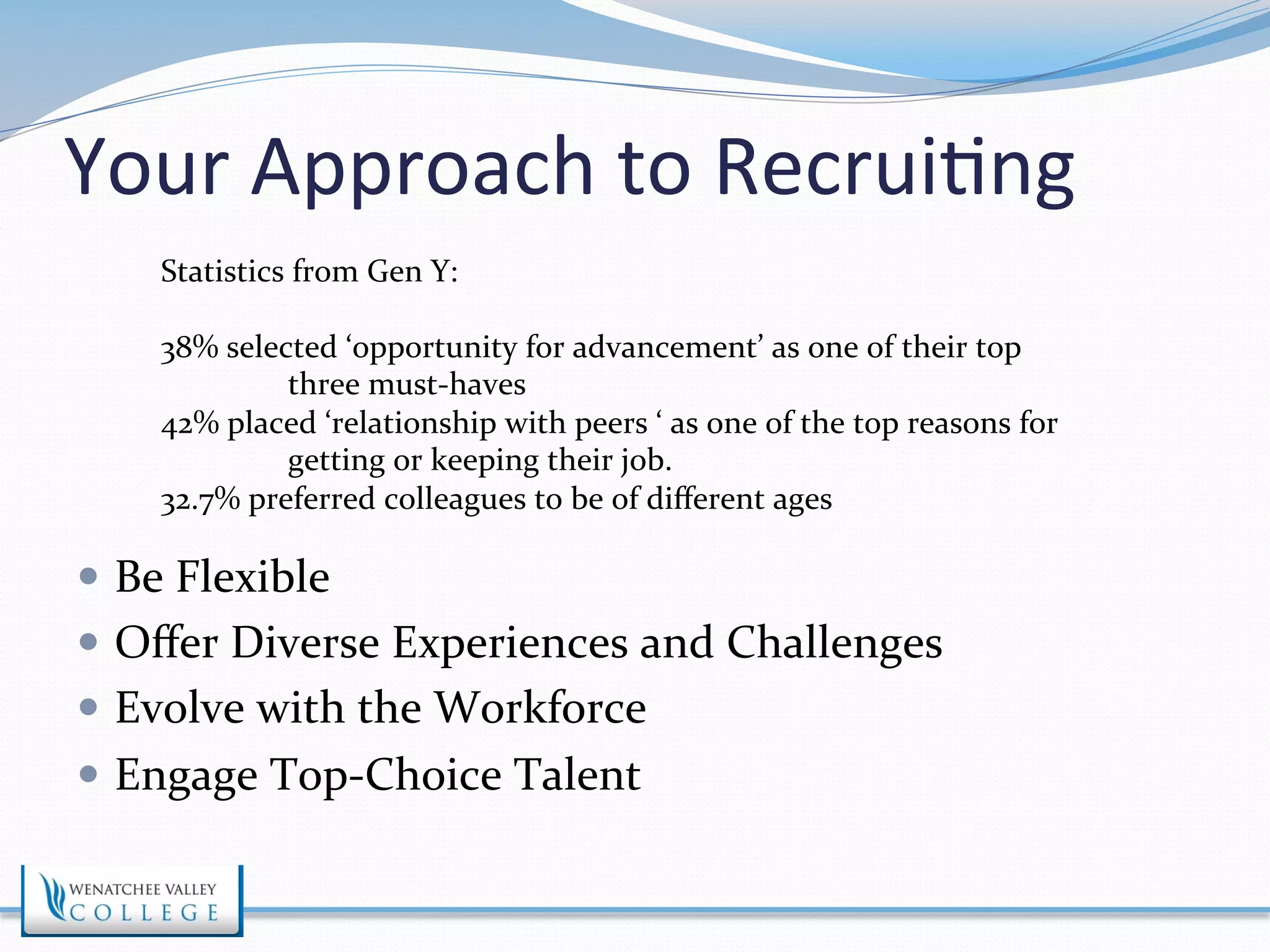 Your 
Approach 
to 
Recrui>ng 
Statistics 
from 
Gen 
Y: 
38% 
selected 
‘opportunity 
for 
advancement’ 
as 
one 
of 
their 
top 
three 
must-­‐haves 
42% 
placed 
‘relationship 
with 
peers 
‘ 
as 
one 
of 
the 
top 
reasons 
for 
getting 
or 
keeping 
their 
job. 
32.7% 
preferred 
colleagues 
to 
be 
of 
different 
ages 
— Be 
Flexible 
— Offer 
Diverse 
Experiences 
and 
Challenges 
— Evolve 
with 
the 
Workforce 
— Engage 
Top-­‐Choice 
Talent 
 