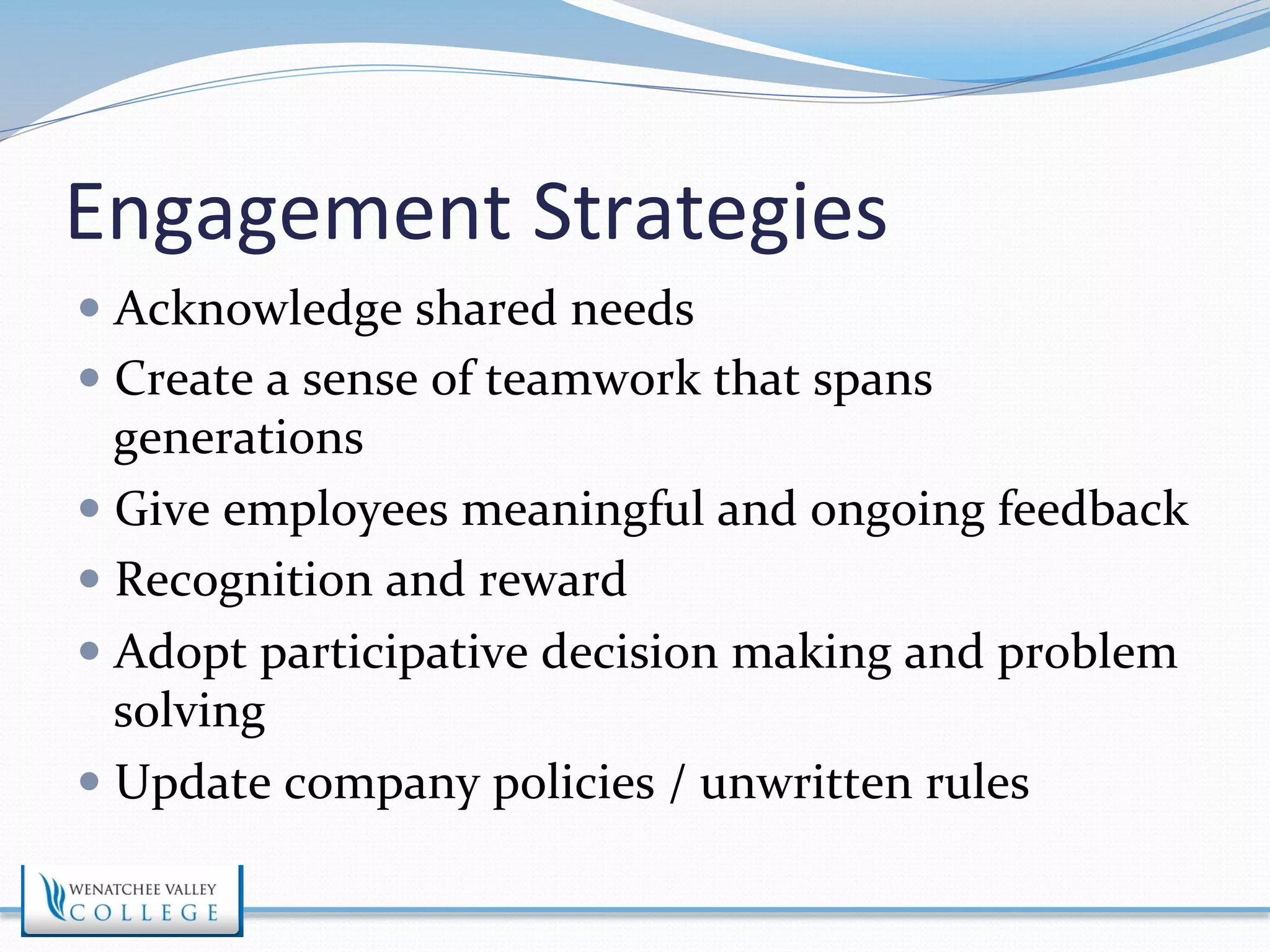 Engagement 
Strategies 
— Acknowledge 
shared 
needs 
— Create 
a 
sense 
of 
teamwork 
that 
spans 
generations 
— Give 
employees 
meaningful 
and 
ongoing 
feedback 
— Recognition 
and 
reward 
— Adopt 
participative 
decision 
making 
and 
problem 
solving 
— Update 
company 
policies 
/ 
unwritten 
rules 
 