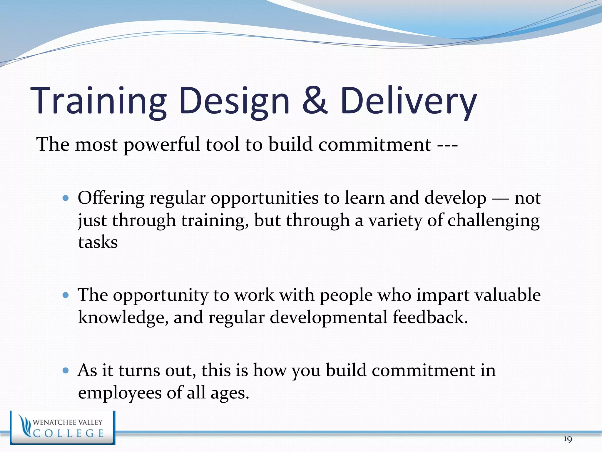 Training 
Design 
& 
Delivery 
The 
most 
powerful 
tool 
to 
build 
commitment 
-­‐-­‐-­‐ 
— Offering 
regular 
opportunities 
to 
learn 
and 
develop 
— 
not 
just 
through 
training, 
but 
through 
a 
variety 
of 
challenging 
tasks 
— The 
opportunity 
to 
work 
with 
people 
who 
impart 
valuable 
knowledge, 
and 
regular 
developmental 
feedback. 
— As 
it 
turns 
out, 
this 
is 
how 
you 
build 
commitment 
in 
employees 
of 
all 
ages. 
19 
 