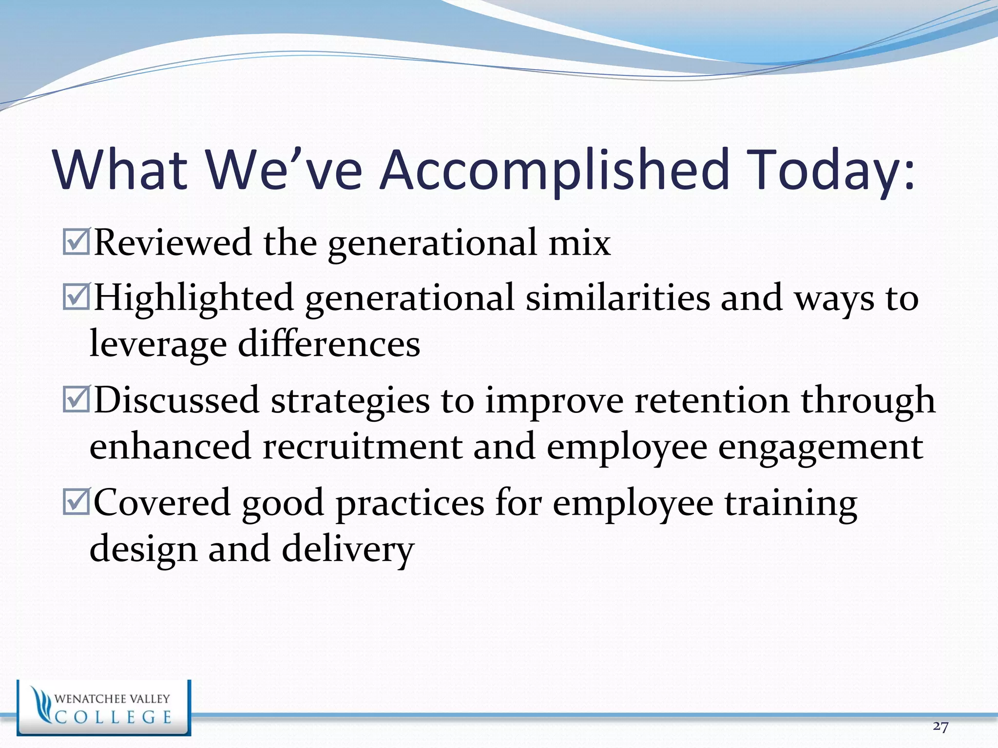 What 
We’ve 
Accomplished 
Today: 
þ Reviewed 
the 
generational 
mix 
þ Highlighted 
generational 
similarities 
and 
ways 
to 
leverage 
differences 
þ Discussed 
strategies 
to 
improve 
retention 
through 
enhanced 
recruitment 
and 
employee 
engagement 
þ Covered 
good 
practices 
for 
employee 
training 
design 
and 
delivery 
27 
 