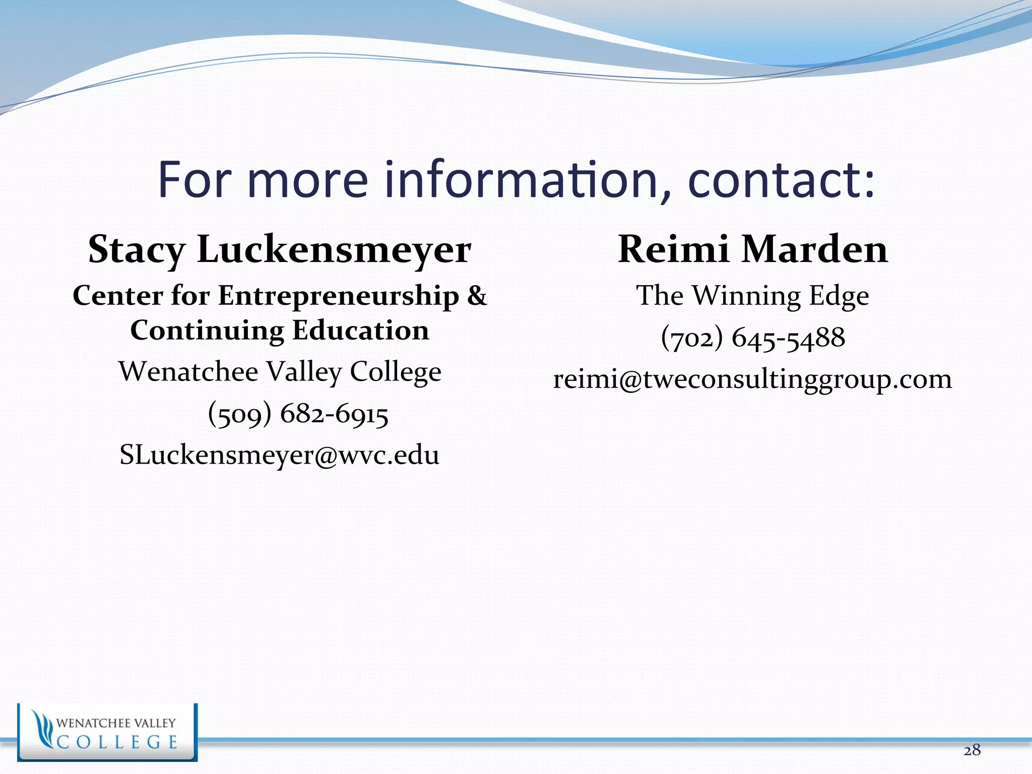 For 
more 
informa>on, 
contact: 
Stacy 
Luckensmeyer 
Center 
for 
Entrepreneurship 
& 
Continuing 
Education 
Wenatchee 
Valley 
College 
(509) 
682-­‐6915 
SLuckensmeyer@wvc.edu 
Reimi 
Marden 
The 
Winning 
Edge 
(702) 
645-­‐5488 
reimi@tweconsultinggroup.com 
28 
 