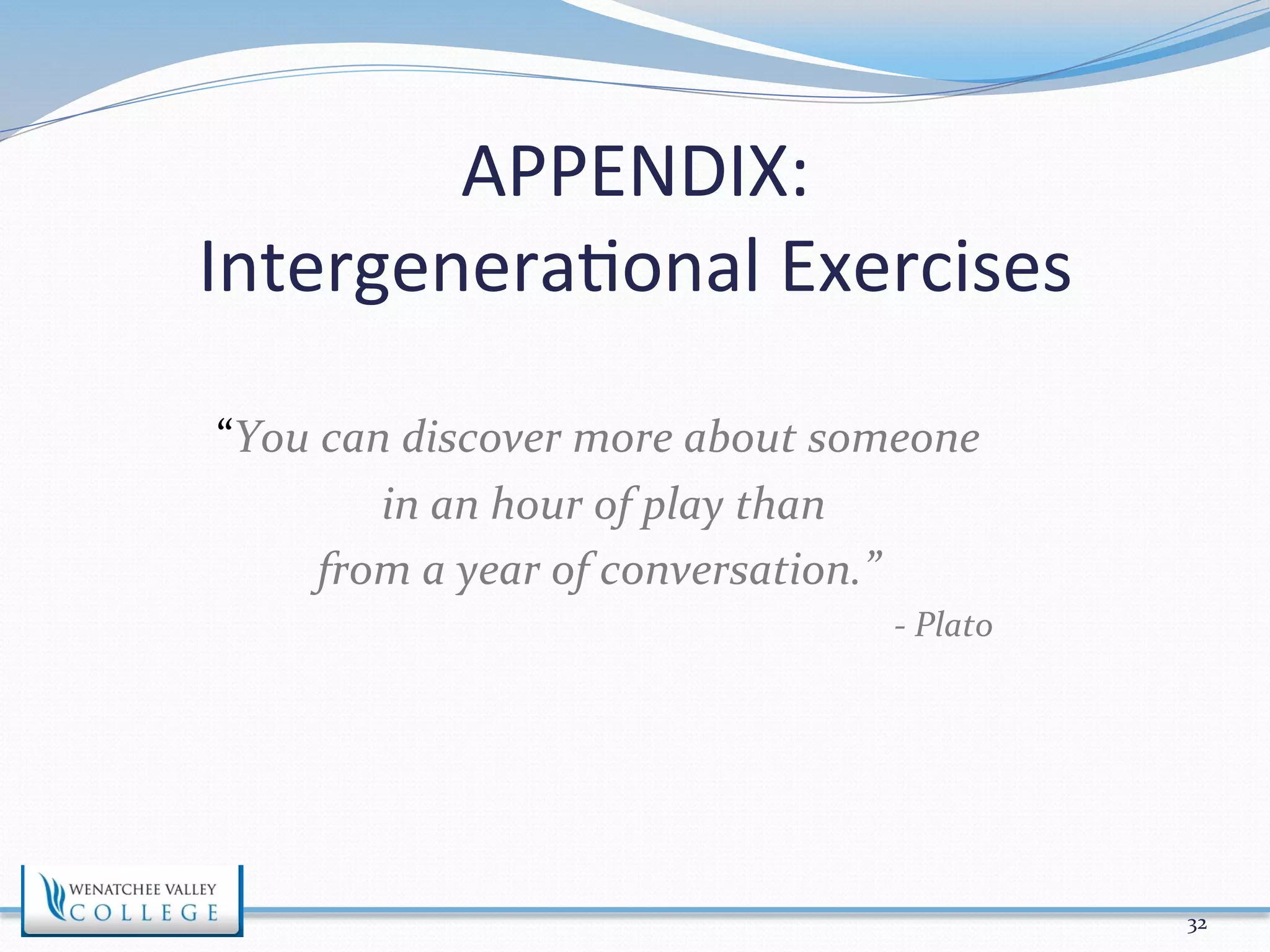 APPENDIX: 
Intergenera>onal 
Exercises 
“You 
can 
discover 
more 
about 
someone 
in 
an 
hour 
of 
play 
than 
from 
a 
year 
of 
conversation.” 
-­‐ 
Plato 
32 
 
