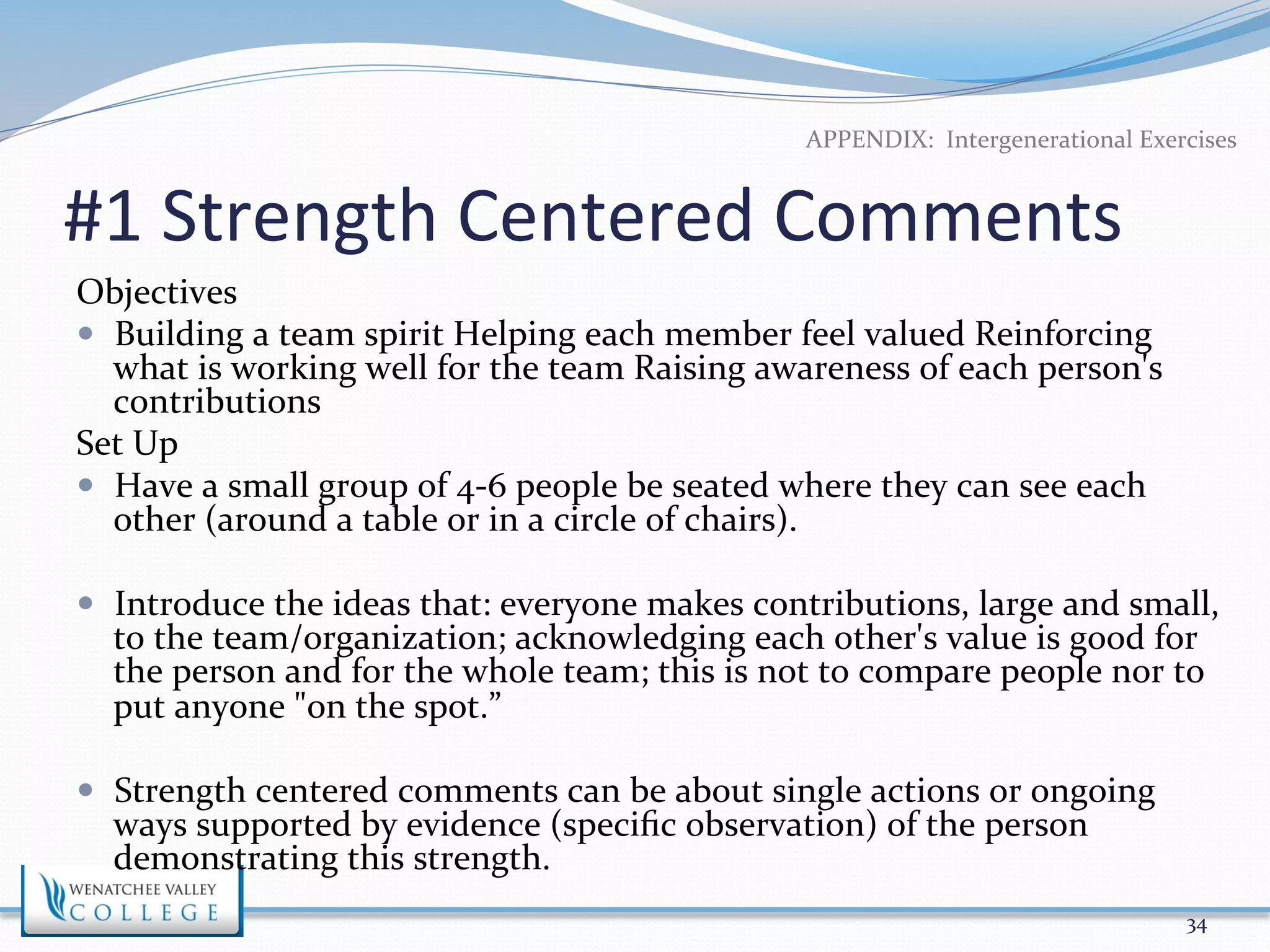 APPENDIX: 
Intergenerational 
Exercises 
#1 
Strength 
Centered 
Comments 
Objectives 
— Building 
a 
team 
spirit 
Helping 
each 
member 
feel 
valued 
Reinforcing 
what 
is 
working 
well 
for 
the 
team 
Raising 
awareness 
of 
each 
person's 
contributions 
Set 
Up 
— Have 
a 
small 
group 
of 
4-­‐6 
people 
be 
seated 
where 
they 
can 
see 
each 
other 
(around 
a 
table 
or 
in 
a 
circle 
of 
chairs). 
— Introduce 
the 
ideas 
that: 
everyone 
makes 
contributions, 
large 
and 
small, 
to 
the 
team/organization; 
acknowledging 
each 
other's 
value 
is 
good 
for 
the 
person 
and 
for 
the 
whole 
team; 
this 
is 
not 
to 
compare 
people 
nor 
to 
put 
anyone 
"on 
the 
spot.” 
— Strength 
centered 
comments 
can 
be 
about 
single 
actions 
or 
ongoing 
ways 
supported 
by 
evidence 
(specific 
observation) 
of 
the 
person 
demonstrating 
this 
strength. 
34 
 