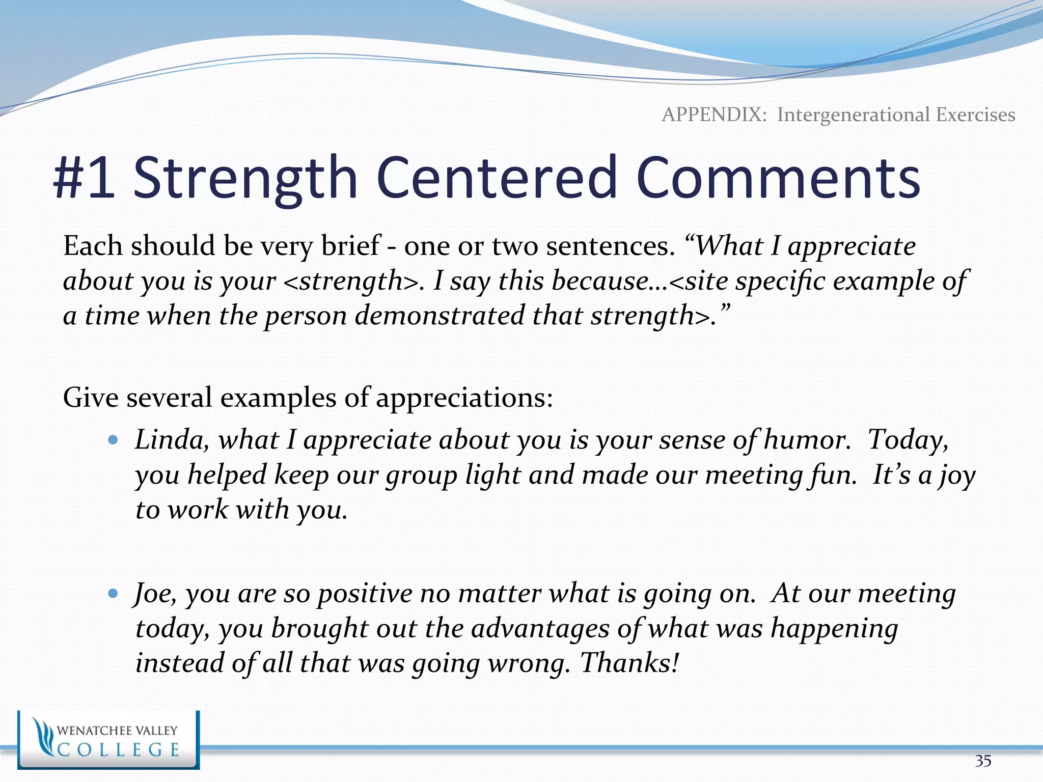 APPENDIX: 
Intergenerational 
Exercises 
#1 
Strength 
Centered 
Comments 
Each 
should 
be 
very 
brief 
-­‐ 
one 
or 
two 
sentences. 
“What 
I 
appreciate 
about 
you 
is 
your 
<strength>. 
I 
say 
this 
because…<site 
specific 
example 
of 
a 
time 
when 
the 
person 
demonstrated 
that 
strength>.” 
Give 
several 
examples 
of 
appreciations: 
— Linda, 
what 
I 
appreciate 
about 
you 
is 
your 
sense 
of 
humor. 
Today, 
you 
helped 
keep 
our 
group 
light 
and 
made 
our 
meeting 
fun. 
It’s 
a 
joy 
to 
work 
with 
you. 
— Joe, 
you 
are 
so 
positive 
no 
matter 
what 
is 
going 
on. 
At 
our 
meeting 
today, 
you 
brought 
out 
the 
advantages 
of 
what 
was 
happening 
instead 
of 
all 
that 
was 
going 
wrong. 
Thanks! 
35 
 