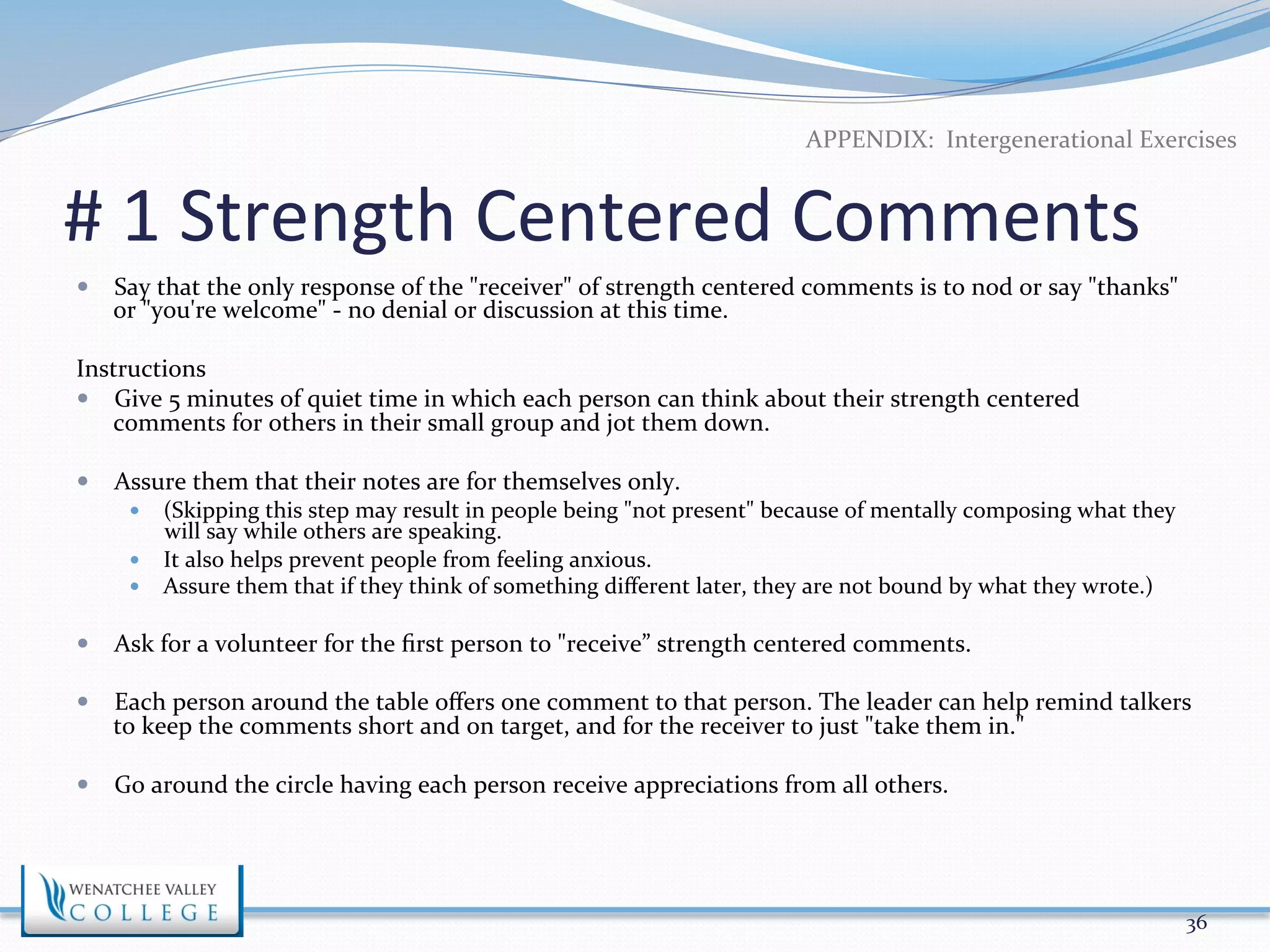 APPENDIX: 
Intergenerational 
Exercises 
# 
1 
Strength 
Centered 
Comments 
— Say 
that 
the 
only 
response 
of 
the 
"receiver" 
of 
strength 
centered 
comments 
is 
to 
nod 
or 
say 
"thanks" 
or 
"you're 
welcome" 
-­‐ 
no 
denial 
or 
discussion 
at 
this 
time. 
Instructions 
— Give 
5 
minutes 
of 
quiet 
time 
in 
which 
each 
person 
can 
think 
about 
their 
strength 
centered 
comments 
for 
others 
in 
their 
small 
group 
and 
jot 
them 
down. 
— Assure 
them 
that 
their 
notes 
are 
for 
themselves 
only. 
— (Skipping 
this 
step 
may 
result 
in 
people 
being 
"not 
present" 
because 
of 
mentally 
composing 
what 
they 
will 
say 
while 
others 
are 
speaking. 
— It 
also 
helps 
prevent 
people 
from 
feeling 
anxious. 
— Assure 
them 
that 
if 
they 
think 
of 
something 
different 
later, 
they 
are 
not 
bound 
by 
what 
they 
wrote.) 
— Ask 
for 
a 
volunteer 
for 
the 
first 
person 
to 
"receive” 
strength 
centered 
comments. 
— Each 
person 
around 
the 
table 
offers 
one 
comment 
to 
that 
person. 
The 
leader 
can 
help 
remind 
talkers 
to 
keep 
the 
comments 
short 
and 
on 
target, 
and 
for 
the 
receiver 
to 
just 
"take 
them 
in." 
— Go 
around 
the 
circle 
having 
each 
person 
receive 
appreciations 
from 
all 
others. 
36 
 