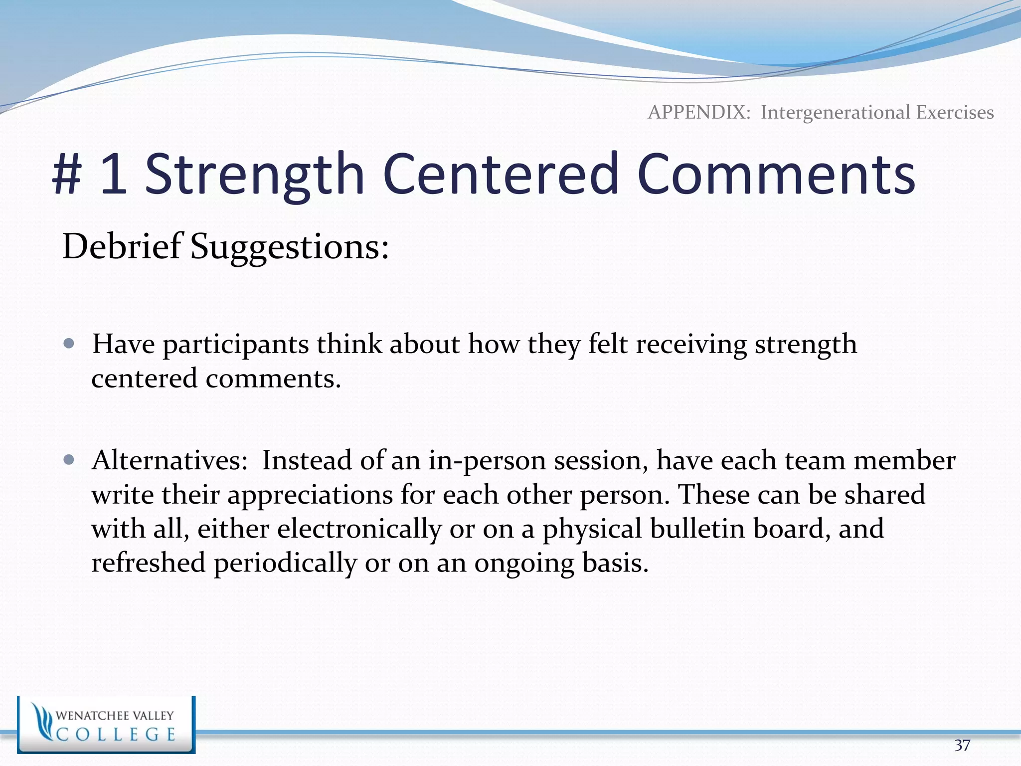 APPENDIX: 
Intergenerational 
Exercises 
# 
1 
Strength 
Centered 
Comments 
Debrief 
Suggestions: 
— Have 
participants 
think 
about 
how 
they 
felt 
receiving 
strength 
centered 
comments. 
— Alternatives: 
Instead 
of 
an 
in-­‐person 
session, 
have 
each 
team 
member 
write 
their 
appreciations 
for 
each 
other 
person. 
These 
can 
be 
shared 
with 
all, 
either 
electronically 
or 
on 
a 
physical 
bulletin 
board, 
and 
refreshed 
periodically 
or 
on 
an 
ongoing 
basis. 
37 
 