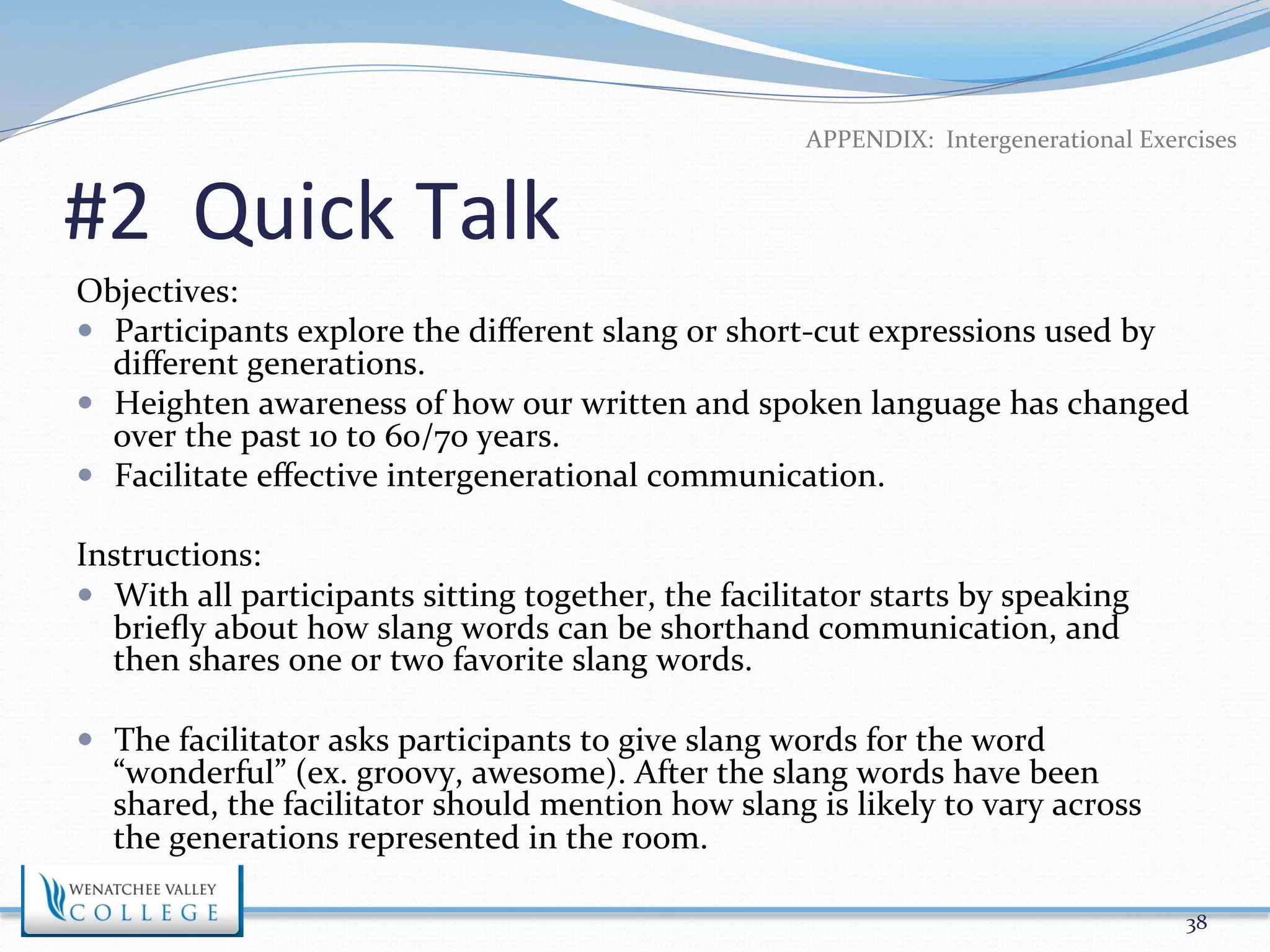 APPENDIX: 
Intergenerational 
Exercises 
#2 
Quick 
Talk 
Objectives: 
— Participants 
explore 
the 
different 
slang 
or 
short-­‐cut 
expressions 
used 
by 
different 
generations. 
— Heighten 
awareness 
of 
how 
our 
written 
and 
spoken 
language 
has 
changed 
over 
the 
past 
10 
to 
60/70 
years. 
— Facilitate 
effective 
intergenerational 
communication. 
Instructions: 
— With 
all 
participants 
sitting 
together, 
the 
facilitator 
starts 
by 
speaking 
briefly 
about 
how 
slang 
words 
can 
be 
shorthand 
communication, 
and 
then 
shares 
one 
or 
two 
favorite 
slang 
words. 
— The 
facilitator 
asks 
participants 
to 
give 
slang 
words 
for 
the 
word 
“wonderful” 
(ex. 
groovy, 
awesome). 
After 
the 
slang 
words 
have 
been 
shared, 
the 
facilitator 
should 
mention 
how 
slang 
is 
likely 
to 
vary 
across 
the 
generations 
represented 
in 
the 
room. 
38 
 