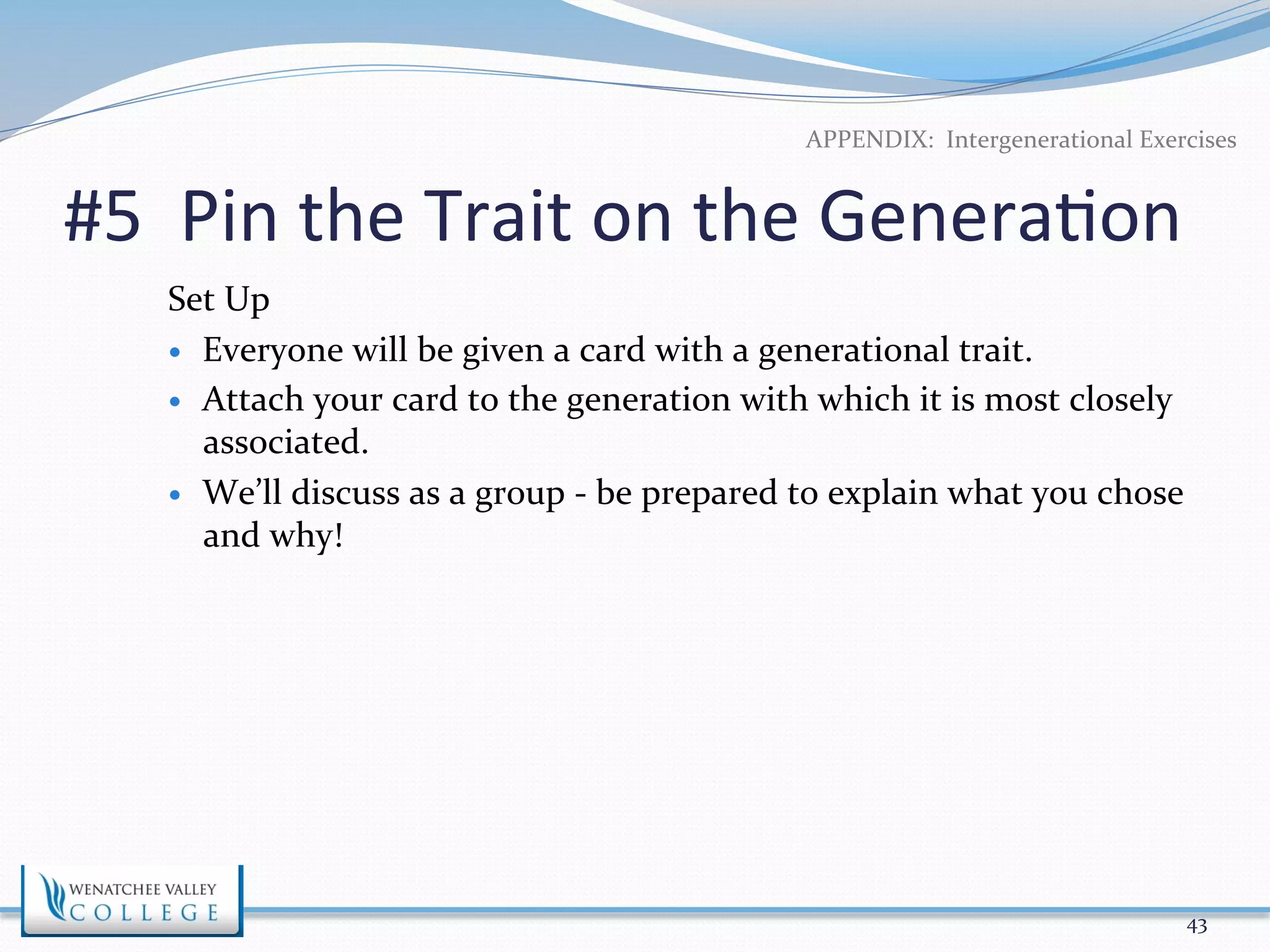 APPENDIX: 
Intergenerational 
Exercises 
#5 
Pin 
the 
Trait 
on 
the 
Genera>on 
Set 
Up 
— Everyone 
will 
be 
given 
a 
card 
with 
a 
generational 
trait. 
— Attach 
your 
card 
to 
the 
generation 
with 
which 
it 
is 
most 
closely 
associated. 
— We’ll 
discuss 
as 
a 
group 
-­‐ 
be 
prepared 
to 
explain 
what 
you 
chose 
and 
why! 
43 
 