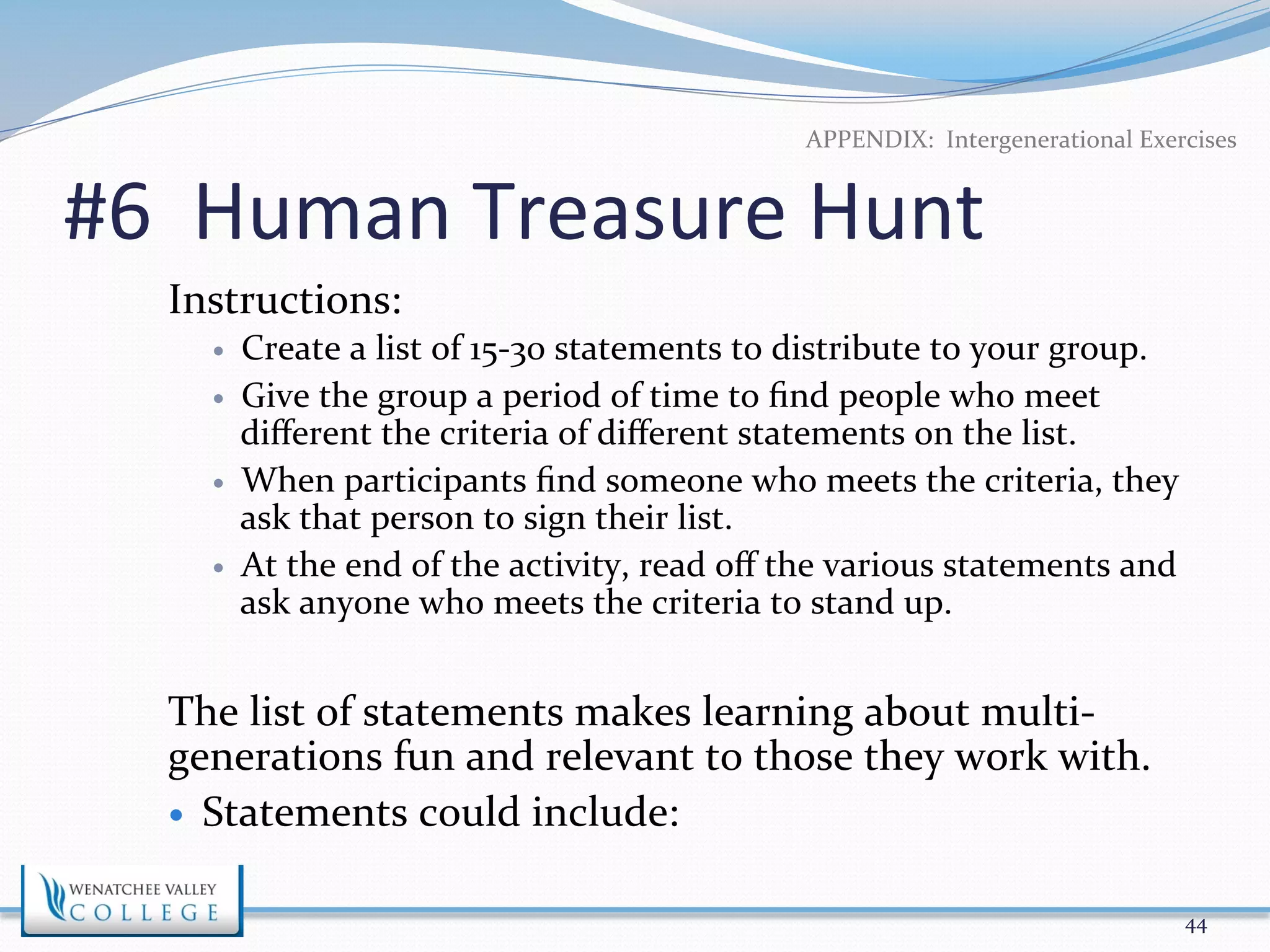 APPENDIX: 
Intergenerational 
Exercises 
#6 
Human 
Treasure 
Hunt 
Instructions: 
— Create 
a 
list 
of 
15-­‐30 
statements 
to 
distribute 
to 
your 
group. 
— Give 
the 
group 
a 
period 
of 
time 
to 
find 
people 
who 
meet 
different 
the 
criteria 
of 
different 
statements 
on 
the 
list. 
— When 
participants 
find 
someone 
who 
meets 
the 
criteria, 
they 
ask 
that 
person 
to 
sign 
their 
list. 
— At 
the 
end 
of 
the 
activity, 
read 
off 
the 
various 
statements 
and 
ask 
anyone 
who 
meets 
the 
criteria 
to 
stand 
up. 
The 
list 
of 
statements 
makes 
learning 
about 
multi-­‐ 
generations 
fun 
and 
relevant 
to 
those 
they 
work 
with. 
— Statements 
could 
include: 
44 
 