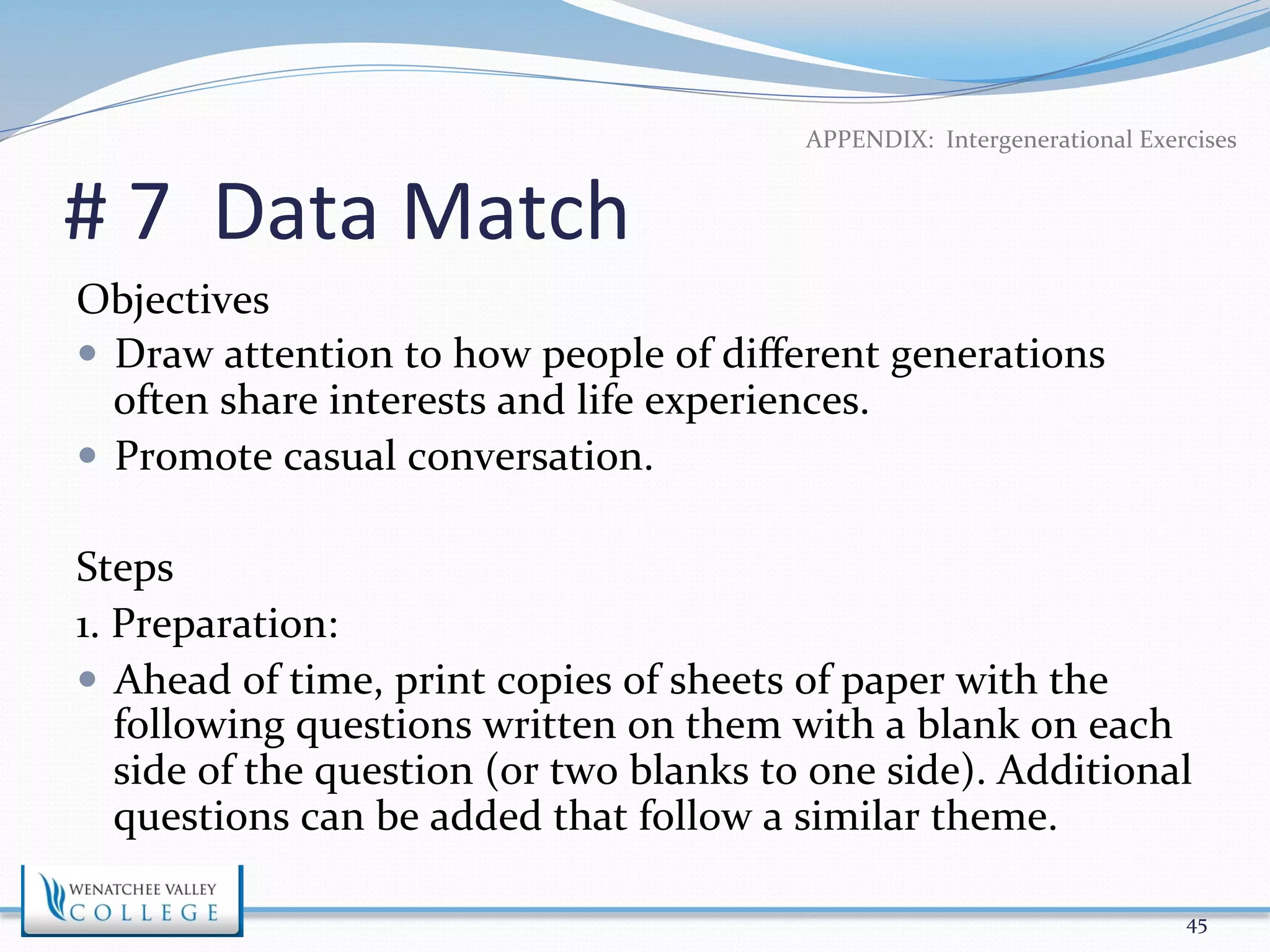 APPENDIX: 
Intergenerational 
Exercises 
# 
7 
Data 
Match 
Objectives 
— Draw 
attention 
to 
how 
people 
of 
different 
generations 
often 
share 
interests 
and 
life 
experiences. 
— Promote 
casual 
conversation. 
Steps 
1. 
Preparation: 
— Ahead 
of 
time, 
print 
copies 
of 
sheets 
of 
paper 
with 
the 
following 
questions 
written 
on 
them 
with 
a 
blank 
on 
each 
side 
of 
the 
question 
(or 
two 
blanks 
to 
one 
side). 
Additional 
questions 
can 
be 
added 
that 
follow 
a 
similar 
theme. 
45 
 