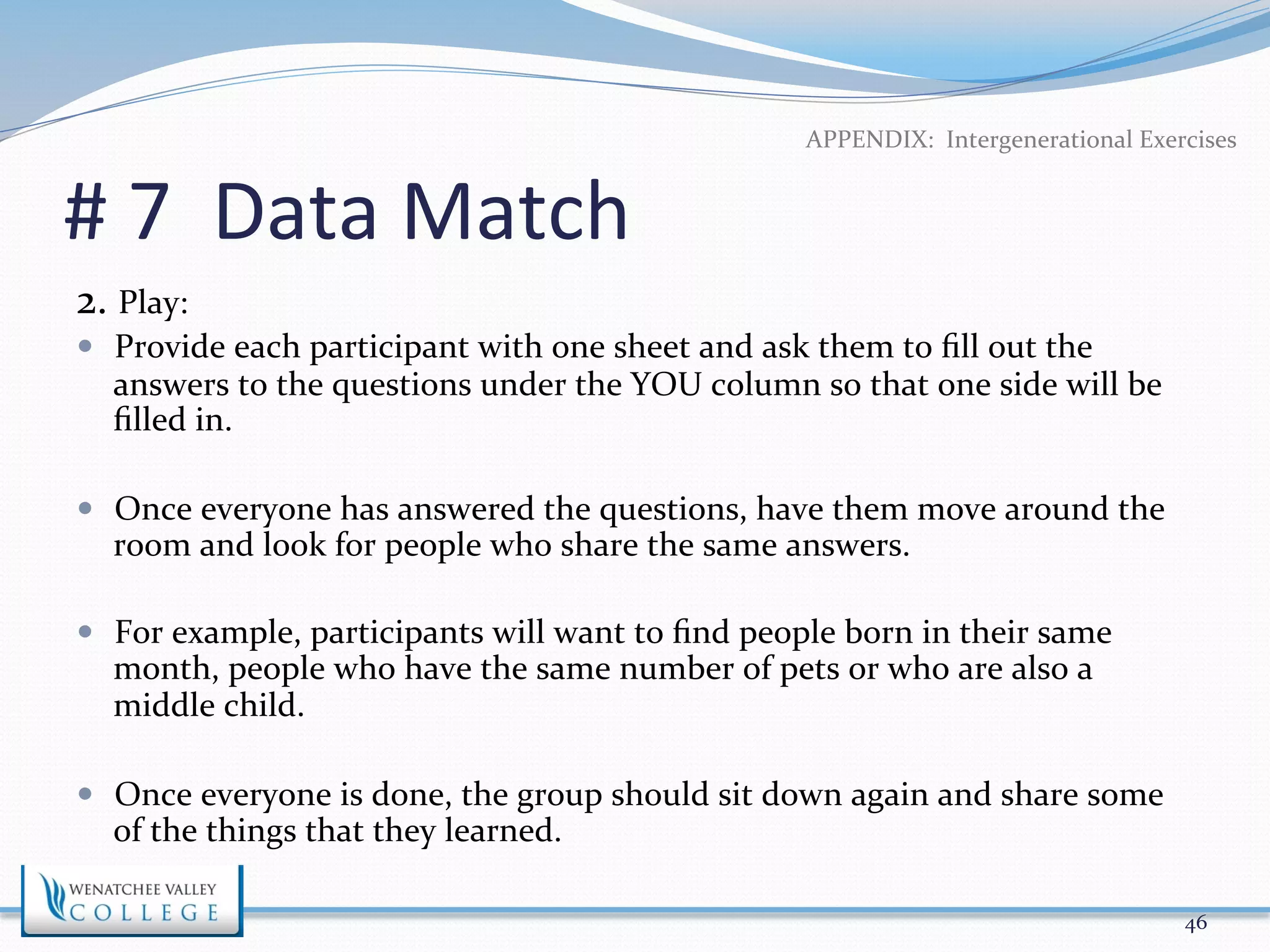 # 
7 
Data 
Match 
2. 
Play: 
APPENDIX: 
Intergenerational 
Exercises 
— Provide 
each 
participant 
with 
one 
sheet 
and 
ask 
them 
to 
fill 
out 
the 
answers 
to 
the 
questions 
under 
the 
YOU 
column 
so 
that 
one 
side 
will 
be 
filled 
in. 
— Once 
everyone 
has 
answered 
the 
questions, 
have 
them 
move 
around 
the 
room 
and 
look 
for 
people 
who 
share 
the 
same 
answers. 
— For 
example, 
participants 
will 
want 
to 
find 
people 
born 
in 
their 
same 
month, 
people 
who 
have 
the 
same 
number 
of 
pets 
or 
who 
are 
also 
a 
middle 
child. 
— Once 
everyone 
is 
done, 
the 
group 
should 
sit 
down 
again 
and 
share 
some 
of 
the 
things 
that 
they 
learned. 
46 
 