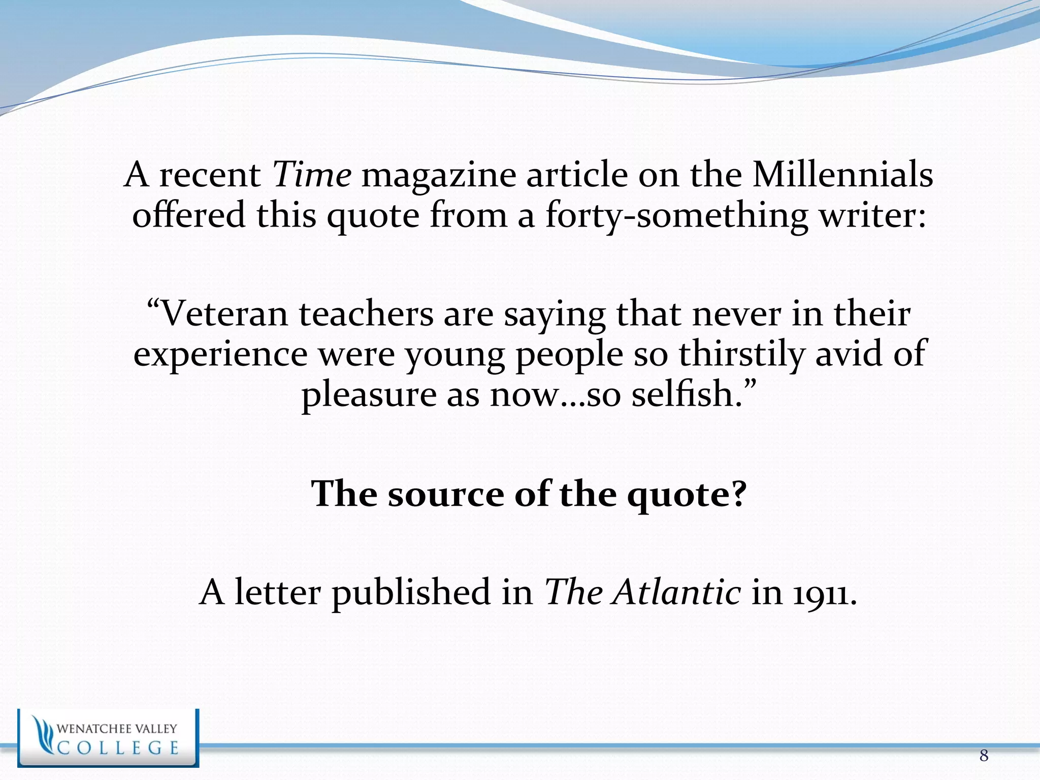 A 
recent 
Time 
magazine 
article 
on 
the 
Millennials 
offered 
this 
quote 
from 
a 
forty-­‐something 
writer: 
“Veteran 
teachers 
are 
saying 
that 
never 
in 
their 
experience 
were 
young 
people 
so 
thirstily 
avid 
of 
pleasure 
as 
now…so 
selfish.” 
The 
source 
of 
the 
quote? 
A 
letter 
published 
in 
The 
Atlantic 
in 
1911. 
8 
 