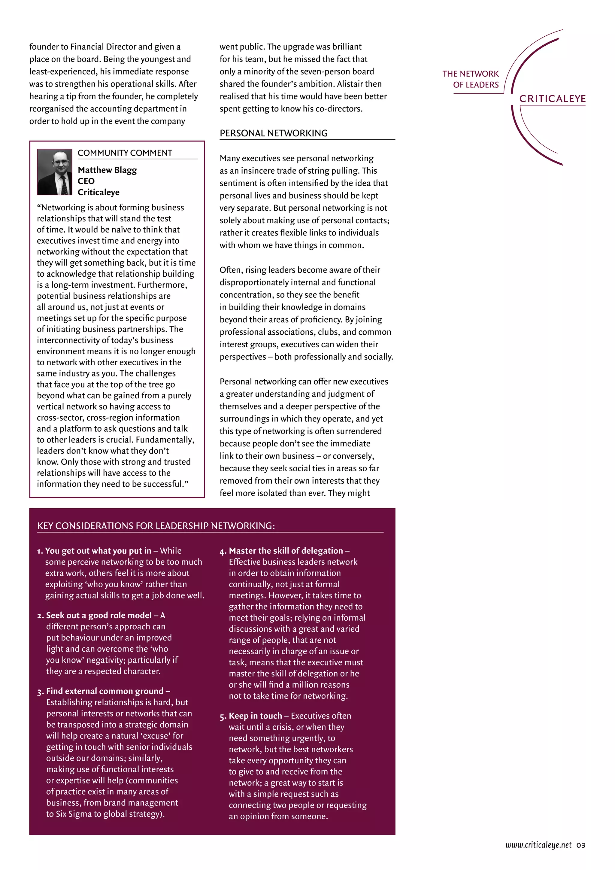 founder to Financial Director and given a            went public. The upgrade was brilliant
place on the board. Being the youngest and           for his team, but he missed the fact that
least-experienced, his immediate response            only a minority of the seven-person board
was to strengthen his operational skills. after      shared the founder’s ambition. alistair then
hearing a tip from the founder, he completely        realised that his time would have been better
reorganised the accounting department in             spent getting to know his co-directors.
order to hold up in the event the company
                                                     PerSOnal netwOrking
             Community Comment
                                                     Many executives see personal networking
             Matthew Blagg                           as an insincere trade of string pulling. This
             CEO                                     sentiment is often intensified by the idea that
             Criticaleye                             personal lives and business should be kept
  “networking is about forming business              very separate. But personal networking is not
  relationships that will stand the test             solely about making use of personal contacts;
  of time. it would be naïve to think that           rather it creates flexible links to individuals
  executives invest time and energy into             with whom we have things in common.
  networking without the expectation that
  they will get something back, but it is time
  to acknowledge that relationship building          Often, rising leaders become aware of their
  is a long-term investment. Furthermore,            disproportionately internal and functional
  potential business relationships are               concentration, so they see the benefit
  all around us, not just at events or               in building their knowledge in domains
  meetings set up for the specific purpose           beyond their areas of proficiency. By joining
  of initiating business partnerships. The           professional associations, clubs, and common
  interconnectivity of today’s business              interest groups, executives can widen their
  environment means it is no longer enough
                                                     perspectives – both professionally and socially.
  to network with other executives in the
  same industry as you. The challenges
  that face you at the top of the tree go            Personal networking can offer new executives
  beyond what can be gained from a purely            a greater understanding and judgment of
  vertical network so having access to               themselves and a deeper perspective of the
  cross-sector, cross-region information             surroundings in which they operate, and yet
  and a platform to ask questions and talk           this type of networking is often surrendered
  to other leaders is crucial. Fundamentally,        because people don’t see the immediate
  leaders don’t know what they don’t
                                                     link to their own business – or conversely,
  know. Only those with strong and trusted
  relationships will have access to the              because they seek social ties in areas so far
  information they need to be successful.”           removed from their own interests that they
                                                     feel more isolated than ever. They might


  Key Considerations for Leadership networKing:

  1. You get out what you put in – while             4. Master the skill of delegation –
     some perceive networking to be too much            effective business leaders network
     extra work, others feel it is more about           in order to obtain information
     exploiting ‘who you know’ rather than              continually, not just at formal
     gaining actual skills to get a job done well.      meetings. However, it takes time to
                                                        gather the information they need to
  2. Seek out a good role model – a                     meet their goals; relying on informal
     different person’s approach can                    discussions with a great and varied
     put behaviour under an improved                    range of people, that are not
     light and can overcome the ‘who                    necessarily in charge of an issue or
     you know’ negativity; particularly if              task, means that the executive must
     they are a respected character.                    master the skill of delegation or he
                                                        or she will find a million reasons
  3. Find external common ground –
                                                        not to take time for networking.
     establishing relationships is hard, but
     personal interests or networks that can         5. Keep in touch – executives often
     be transposed into a strategic domain              wait until a crisis, or when they
     will help create a natural ‘excuse’ for            need something urgently, to
     getting in touch with senior individuals           network, but the best networkers
     outside our domains; similarly,                    take every opportunity they can
     making use of functional interests                 to give to and receive from the
     or expertise will help (communities                network; a great way to start is
     of practice exist in many areas of                 with a simple request such as
     business, from brand management                    connecting two people or requesting
     to Six Sigma to global strategy).                  an opinion from someone.


                                                                                                        www.criticaleye.net 03
 