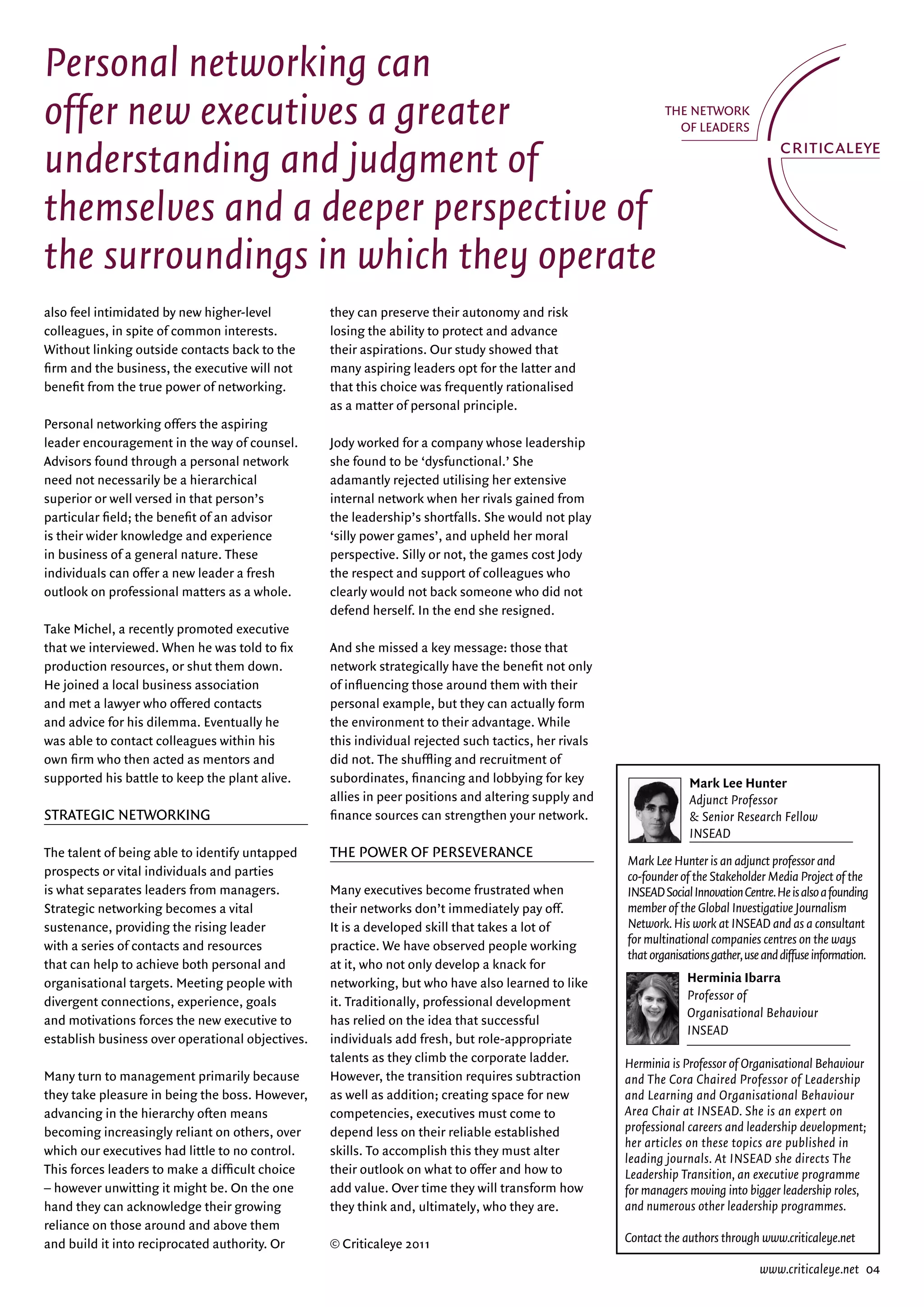 Personal networking can
offer new executives a greater
understanding and judgment of
themselves and a deeper perspective of
the surroundings in which they operate
also feel intimidated by new higher-level         they can preserve their autonomy and risk
colleagues, in spite of common interests.         losing the ability to protect and advance
without linking outside contacts back to the      their aspirations. Our study showed that
firm and the business, the executive will not     many aspiring leaders opt for the latter and
benefit from the true power of networking.        that this choice was frequently rationalised
                                                  as a matter of personal principle.
Personal networking offers the aspiring
leader encouragement in the way of counsel.       Jody worked for a company whose leadership
advisors found through a personal network         she found to be ‘dysfunctional.’ She
need not necessarily be a hierarchical            adamantly rejected utilising her extensive
superior or well versed in that person’s          internal network when her rivals gained from
particular field; the benefit of an advisor       the leadership’s shortfalls. She would not play
is their wider knowledge and experience           ‘silly power games’, and upheld her moral
in business of a general nature. These            perspective. Silly or not, the games cost Jody
individuals can offer a new leader a fresh        the respect and support of colleagues who
outlook on professional matters as a whole.       clearly would not back someone who did not
                                                  defend herself. in the end she resigned.
Take Michel, a recently promoted executive
that we interviewed. when he was told to fix      and she missed a key message: those that
production resources, or shut them down.          network strategically have the benefit not only
He joined a local business association            of influencing those around them with their
and met a lawyer who offered contacts             personal example, but they can actually form
and advice for his dilemma. eventually he         the environment to their advantage. while
was able to contact colleagues within his         this individual rejected such tactics, her rivals
own firm who then acted as mentors and            did not. The shuffling and recruitment of
supported his battle to keep the plant alive.     subordinates, financing and lobbying for key                      Mark Lee Hunter
                                                  allies in peer positions and altering supply and                  Adjunct Professor
Strategic netwOrking                              finance sources can strengthen your network.                      & Senior Research Fellow
                                                                                                                    INSEAD
The talent of being able to identify untapped     the POwer Of PerSeverance
                                                                                                      Mark Lee Hunter is an adjunct professor and
prospects or vital individuals and parties                                                            co-founder of the Stakeholder Media Project of the
is what separates leaders from managers.          Many executives become frustrated when              INSEAD Social Innovation Centre. He is also a founding
Strategic networking becomes a vital              their networks don’t immediately pay off.           member of the Global Investigative Journalism
sustenance, providing the rising leader           it is a developed skill that takes a lot of         Network. His work at INSEAD and as a consultant
with a series of contacts and resources           practice. we have observed people working           for multinational companies centres on the ways
                                                                                                      that organisations gather, use and diffuse information.
that can help to achieve both personal and        at it, who not only develop a knack for
organisational targets. Meeting people with       networking, but who have also learned to like                    Herminia Ibarra
divergent connections, experience, goals          it. Traditionally, professional development                      Professor of
                                                                                                                   Organisational Behaviour
and motivations forces the new executive to       has relied on the idea that successful
                                                                                                                   INSEAD
establish business over operational objectives.   individuals add fresh, but role-appropriate
                                                  talents as they climb the corporate ladder.         Herminia is Professor of Organisational Behaviour
Many turn to management primarily because         However, the transition requires subtraction        and The Cora Chaired Professor of Leadership
they take pleasure in being the boss. However,    as well as addition; creating space for new         and Learning and Organisational Behaviour
advancing in the hierarchy often means            competencies, executives must come to               Area Chair at INSEAD. She is an expert on
becoming increasingly reliant on others, over     depend less on their reliable established           professional careers and leadership development;
                                                                                                      her articles on these topics are published in
which our executives had little to no control.    skills. To accomplish this they must alter
                                                                                                      leading journals. At INSEAD she directs The
This forces leaders to make a difficult choice    their outlook on what to offer and how to           Leadership Transition, an executive programme
– however unwitting it might be. On the one       add value. Over time they will transform how        for managers moving into bigger leadership roles,
hand they can acknowledge their growing           they think and, ultimately, who they are.           and numerous other leadership programmes.
reliance on those around and above them
and build it into reciprocated authority. Or      © criticaleye 2011                                  Contact the authors through www.criticaleye.net

                                                                                                                                    www.criticaleye.net 04
 