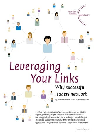 Leveraging
    Your Links
                             Why successful
                             leaders network
                             By Herminia Ibarra & Mark Lee Hunter, INSEAD




     Building a diverse network of personal contacts can provide the
     support, feedback, insight, resources and information that is
     necessary for leaders to tackle current and unforeseen challenges.
     This article lays out the value of a ‘three-pronged’ networking
     approach as a major element of leaders’ professional development

                                                         www.criticaleye.net 01
 