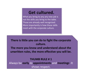 Get cultured. What you bring to any any new job is not the skills you bring to the table. Those are already well recognized. More importantly is how those skills mesh with the corporate culture. There is little you can do to fight the corporate culture. The more you know and understand about the unwritten rules, the more effective you will be. THUMB RULE # 1Always be early to appointments and meetings. It shows respect.