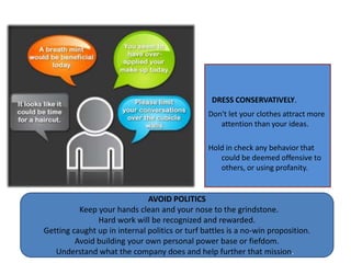  DRESS CONSERVATIVELY.Don't let your clothes attract more attention than your ideas. Hold in check any behavior that could be deemed offensive to others, or using profanity.   AVOID POLITICS Keep your hands clean and your nose to the grindstone. Hard work will be recognized and rewarded. Getting caught up in internal politics or turf battles is a no-win proposition. Avoid building your own personal power base or fiefdom. Understand what the company does and help further that mission.  