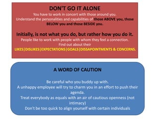 DON'T GO IT ALONE You have to work in concert with those around you. Understand the personalities and capabilities of those ABOVE you, those BELOW you and those BESIDE you. Initially, is not what you do, but rather how you do it. People like to work with people with whom they feel a connection. Find out about their LIKES|DISLIKES|EXPECTATIONS|GOALS|DISSAPOINTMENTS & CONCERNS. A WORD OF CAUTIONBe careful who you buddy up with. A unhappy employee will try to charm you in an effort to push their agenda. Treat everybody as equals with an air of cautious openness (not intimacy)Don't be too quick to align yourself with certain individuals