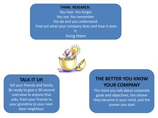 THINK. RESEARCH.  You hear .You forget. You see .You remember. You do and you understand. Find out what your company does and how it does it.living themTHE BETTER YOU KNOW  YOUR COMPANYThe more you talk about corporate goals and objectives, the clearer they become in your mind, and the sooner you start TALK IT UP. Tell your friends and family. Be ready to give a 30-second overview to anyone that asks, from your friends to your grandma to your next-door neighbour.