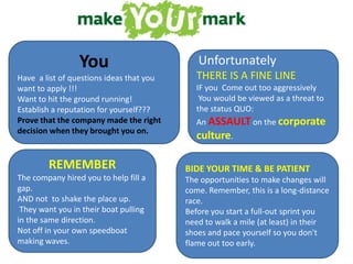 YouHave  a list of questions ideas that you want to apply !!!Want to hit the ground running!Establish a reputation for yourself??? Prove that the company made the right decision when they brought you on.UnfortunatelyTHERE IS A FINE LINEIF you  Come out too aggressively  You would be viewed as a threat to the status QUO: An ASSAULTon the corporate culture. REMEMBER The company hired you to help fill a gap. AND not  to shake the place up. They want you in their boat pulling in the same direction. Not off in your own speedboat making waves. BIDE YOUR TIME & BE PATIENT The opportunities to make changes will come. Remember, this is a long-distance race. Before you start a full-out sprint you need to walk a mile (at least) in their shoes and pace yourself so you don't flame out too early.   
